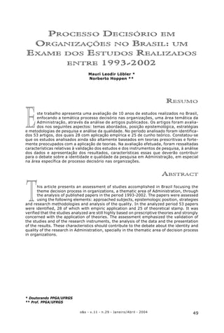 49o&s - v.11 - n.29 - Janeiro/Abril - 2004
Processo Decisório em Organizações no Brasil: um Exame dos Estudos Realizados entre 1993-2002
T
E
PROCESSO DECISÓRIO EM
ORGANIZAÇÕES NO BRASIL: UM
EXAME DOS ESTUDOS REALIZADOS
ENTRE 1993-2002
Mauri Leodir Löbler *
Norberto Hoppen **
RESUMO
ste trabalho apresenta uma avaliação de 10 anos de estudos realizados no Brasil,
enfocando a temática processo decisório nas organizações, uma área temática da
Administração, através da análise de artigos publicados. Os artigos foram avalia-
dos nos seguintes aspectos: temas abordados, posição epistemológica, estratégias
e metodologias de pesquisa e análise da qualidade. No período analisado foram identifica-
dos 53 artigos, dos quais 28 com aplicação empírica e 25 de cunho teórico. Constatou-se
que os estudos analisados ainda são altamente baseados em teorias prescritivas e forte-
mente preocupados com a aplicação de teorias. Na avaliação efetuada, foram ressaltadas
características relativas à validação dos estudos e dos instrumentos de pesquisa, à análise
dos dados e apresentação dos resultados, características essas que deverão contribuir
para o debate sobre a identidade e qualidade da pesquisa em Administração, em especial
na área específica de processo decisório nas organizações.
ABSTRACT
his article presents an assessment of studies accomplished in Brazil focusing the
theme decision process in organizations, a thematic area of Administration, through
the analysis of published papers in the period 1993-2002. The papers were assessed
using the following elements: approached subjects, epistemologic position, strategies
and research methodologies and analysis of the quality. In the analyzed period 53 papers
were identified, 28 of which with empiric application and 25 of theoretical stamp. It was
verified that the studies analyzed are still highly based on prescriptive theories and strongly
concerned with the application of theories. The assessment emphasized the validation of
the studies and of the research instruments, the analysis of the data and the presentation
of the results. These characteristics should contribute to the debate about the identity and
quality of the research in Administration, specially in the thematic area of decision process
in organizations.
* Doutorando PPGA/UFRGS
** Prof. PPGA/UFRGS
 
