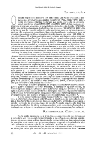 o&s - v.11 - n.29 - Janeiro/Abril - 200450
Mauri Leodir Löbler & Norberto Hoppen
O
INTRODUÇÃO
estudo do processo decisório tem obtido cada vez mais destaque nas pes-
quisas que envolvem organizações (LENGNICK-HALL, 2003; TONN, 2003),
tendo em vista as rápidas mudanças que estão ocorrendo no ambiente
social, econômico e legal (TAPSCOTT e CASTON, 1995). Estas mudanças im-
plicam na procura de uma maior proatividade dos tomadores de decisão (DRUCKER,
1998) e na continuada procura de eficiência nos processos (GONÇALVES, 2000). No
entanto, no que diz respeito ao Brasil, pode-se afirmar que esse campo de pesqui-
sa ainda não se encontra consolidado. Na avaliação realizada, tendo como fonte os
principais periódicos científicos em Administração do país, nos anos 1993-2002, fo-
ram identificados 53 artigos publicados, com variadas abordagens, sobre processo
decisório nas organizações. Este número pode ser considerado modesto tendo em
vista a importância do tema. Por sua vez, analisando os cursos de doutorado em
Administração do país (CAPES, agosto de 2002), observa-se que nenhum deles
apresenta processo decisório como uma área de concentração ou de ênfase. Con-
clui-se que as pesquisas provêm de áreas diversas, o que, por um lado, pode signi-
ficar uma interdisciplinaridade do campo de conhecimento. Por outro lado, isto pode
significar que os estudos são realizados isoladamente, revelando uma falta de con-
tinuidade na pesquisa e um campo de conhecimento fragmentado.
Com o intuito de dar continuidade à discussão sobre a pesquisa e a produ-
ção científica da comunidade acadêmica da área de Administração no Brasil (BERTERO
et al., 1999; FROEMMING et al., 2000; HOPPEN, 1998; entre outros), foi realizado o
presente estudo, caracterizável como uma análise qualitativa para avaliar o esta-
do da arte. Possui como objetivo identificar e avaliar os estudos da área temática
processo decisório em organizações, a partir do exame de artigos publicados em
revistas científicas brasileiras de Administração, no período de 1993 a 2002. A
importância de um estudo desta natureza foi apresentada por Machado-da-Silva
et al. (1990, p. 11), como: “uma das maneiras de avaliar-se o estágio de desen-
volvimento de um determinado campo de conhecimento é através da análise de
sua produção acadêmica mais recente. Artigos publicados refletem, pelo menos
em parte, o estado de ebulição de um campo de conhecimento, suas tendências
teóricas e metodológicas, seus problemas e incertezas, as perspectivas e aborda-
gens mais utilizadas, as temáticas mais enfatizados, enfim, as orientações bási-
cas que norteiam os estudiosos do assunto”.
Para atingir o objetivo proposto, os artigos avaliados foram examinados se-
gundo quatro aspectos: os temas tratados, a abordagem epistemológica, as
metodologias de pesquisa utilizadas pelos autores nas pesquisas empíricas e a avali-
ação da qualidade dos estudos em termos de forças e fraquezas. O presente trabalho
também serve de referência para o pesquisador interessado no tema processo decisório
em organizações, pois o rol dos artigos analisados está listado no Apêndice A.
O texto a seguir está organizado da seguinte forma: na primeira seção discu-
te-se o referencial adotado para a identificação e classificação do conteúdo dos arti-
gos, o detalhamento dos elementos de análise e, também, o método adotado para o
estudo – definição da amostra, etapas do estudo. Na seção seguinte são descritos
os resultados obtidos. Na última seção apresentam-se os comentários finais sobre a
qualidade dos artigos e o estudo do processo decisório em organizações no Brasil.
REFERENCIAL CONCEITUAL
Nesta seção apresenta-se a área de processo decisório e os temas que
a compõem, um referencial de identificação e classificação dos temas aborda-
dos, os elementos para análise da orientação epistemológica e das metodologias
de pesquisa empregadas nos artigos analisados e o quadro de referência ado-
tado pelos autores na avaliação da qualidade científica dos estudos.
Para elucidar o que são artigos da área de processo decisório, utilizaram-se
as definições dadas por relevantes periódicos internacionais da área: Decision
 