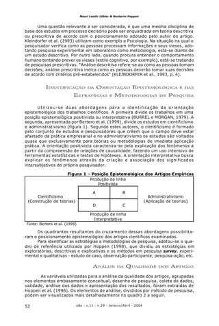 o&s - v.11 - n.29 - Janeiro/Abril - 200452
Mauri Leodir Löbler & Norberto Hoppen
Uma questão relevante a ser considerada, é que uma mesma disciplina de
base dos estudos em processo decisório pode ser enquadrada em teoria descritiva
ou prescritiva de acordo com o posicionamento adotado pelo autor do artigo.
Kleindorfer et al. (1993) utilizam como exemplo a Psicologia. Na situação na qual o
pesquisador verifica como as pessoas processam informações e seus vieses, ado-
tando pesquisa experimental em laboratório como metodologia, está-se diante de
um estudo descritivo. Por outro lado, quando procura entender o comportamento
humano tentando prever os vieses (estilo cognitivo, por exemplo), está-se tratando
de pesquisas prescritivas. “Análise descritiva refere-se ao como as pessoas tomam
decisões, análise prescritiva indica como as pessoas deverão tomar suas decisões
de acordo com critérios pré-estabelecidos” (KLEINDORFER et al., 1993, p. 4).
IDENTIFICAÇÃO DA ORIENTAÇÃO EPISTEMOLÓGICA E DAS
ESTRATÉGIAS E METODOLOGIAS DE PESQUISA
Utilizou-se duas abordagens para a identificação da orientação
epistemológica dos trabalhos científicos. A primeira divide os trabalhos em uma
posição epistemológica positivista ou interpretativa (BURREL e MORGAN, 1979). A
segunda, apresentada por Bertero et al. (1999), divide os estudos em cientificismo
e administrativismo (figura 1). Segundo estes autores, o cientificismo é formado
pelo conjunto de estudos e pesquisadores que crêem que o campo deve estar
afastado da prática empresarial e no administrativismo os estudos são voltados
quase que exclusivamente para teorias ou metodologias de imediata aplicação
prática. A orientação positivista caracteriza-se pela explicação dos fenômenos a
partir da compreensão de relações de causalidade, fazendo um uso intensivo de
ferramentas estatísticas e testes de hipóteses. A orientação interpretativa busca
explicar os fenômenos através da criação e associação dos significados
intersubjetivos do próprio pesquisador.
Os quadrantes resultantes do cruzamento dessas abordagens possibilita-
ram o posicionamento epistemológico dos artigos científicos examinados.
Para identificar as estratégias e metodologias de pesquisa, adotou-se o qua-
dro de referência utilizado por Hoppen (1998), que dividiu as estratégias em
exploratórias, descritivas e explicativas e os métodos em pesquisa survey, experi-
mental e qualitativas - estudo de caso, observação participante, pesquisa-ação, etc.
ANÁLISE DA QUALIDADE DOS ARTIGOS
As variáveis utilizadas para a análise da qualidade dos artigos, agrupadas
nos elementos embasamento conceitual, desenho de pesquisa, coleta de dados,
validade, análise dos dados e apresentação dos resultados, foram extraídas de
Hoppen et al. (1996). Os elementos de análise, divididos por método de pesquisa,
podem ser visualizados mais detalhadamente no quadro 2 a seguir.
Figura 1 – Posição Epistemológica dos Artigos Empíricos
Produção de linha
Positivista
A B
Cientificismo
(Construção de teorias)
D C
Administrativismo
(Aplicação de teorias)
Produção de linha
Interpretativa
Fonte: Bertero et al. (1999)
 