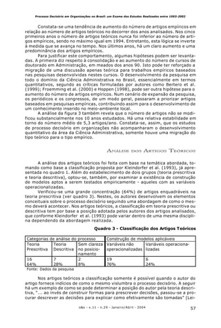 57o&s - v.11 - n.29 - Janeiro/Abril - 2004
Processo Decisório em Organizações no Brasil: um Exame dos Estudos Realizados entre 1993-2002
Constata-se uma tendência de aumento do número de artigos empíricos em
relação ao número de artigos teóricos no decorrer dos anos analisados. Nos cinco
primeiros anos o número de artigos teóricos nunca foi inferior ao número de arti-
gos empíricos, sendo no máximo igual em 1994. Entretanto, esta lógica se inverte
à medida que se avança no tempo. Nos últimos anos, há um claro aumento e uma
predominância dos artigos empíricos.
Para justificar este comportamento, algumas hipóteses podem ser levanta-
das. A primeira diz respeito à consolidação e ao aumento do número de cursos de
doutorado em Administração, em meados dos anos 90. Isto pode ter reforçado a
migração de uma discussão apenas teórica para trabalhos empíricos baseados
nas pesquisas desenvolvidas nestes cursos. O desenvolvimento da pesquisa em
todo o domínio da Ciência Administrativa no Brasil, essencialmente em termos
quantitativos, segundo as críticas formuladas por autores como Bertero et al.
(1999); Froemming et al. (2000) e Hoppen (1998), pode ser outra hipótese para o
aumento do número de artigos empíricos. Num cenário de expansão da pesquisa,
os periódicos e os congressos, de um modo geral, passaram a priorizar artigos
baseados em pesquisas empíricas, contribuindo assim para o desenvolvimento de
um conhecimento inserido no meio-ambiente local.
A análise da figura 3 também revela que o número de artigos não se modi-
ficou substancialmente nos 10 anos estudados. Há uma relativa estabilidade em
torno do número médio de 5,3 artigos/ano. Constata-se, assim, que os estudos
de processo decisório em organizações não acompanharam o desenvolvimento
quantitativo da área da Ciência Administrativa, somente houve uma migração do
tipo teórico para o tipo empírico.
ANÁLISE DOS ARTIGOS TEÓRICOS
A análise dos artigos teóricos foi feita com base na temática abordada, to-
mando como base a classificação proposta por Kleindorfer et al. (1993), já apre-
sentada no quadro 1. Além do estabelecimento de dois grupos (teoria prescritiva
e teoria descritiva), optou-se, também, por examinar a existência de construção
de modelos aptos a serem testados empiricamente - aqueles com as variáveis
operacionalizadas.
Verificou-se uma grande concentração (64%) de artigos enquadráveis na
teoria prescritiva (ver quadro 3). Nestes, os autores desenvolvem os elementos
conceituais sobre o processo decisório seguindo uma abordagem de como o mes-
mo deverá acontecer. Nos artigos teóricos, a classificação em teoria prescritiva ou
descritiva tem por base a posição adotada pelos autores dos artigos analisados,
que conforme Kleindorfer et al. (1993) pode variar dentro de uma mesma discipli-
na dependendo da abordagem realizada.
Nos artigos teóricos a classificação somente é possível quando o autor do
artigo fornece indícios de como o mesmo vislumbra o processo decisório. A seguir
há um exemplo de como se pode determinar a posição do autor pela teoria descri-
tiva, “... ao invés de construir formas para prescrever decisões, passou-se a pro-
curar descrever as decisões para explicar como efetivamente são tomadas” (Lei-
Quadro 3 - Classificação dos Artigos Teóricos
Categorias de análise do processo Construção de modelos aplicáveis
Teoria
Prescritiva
Teoria
Descritiva
Sem clareza
no posicio-
namento
Variáveis não
operacionalizadas
Variáveis operaciona-
lizadas
16 7 2 19 6
64% 28% 8% 76% 24%
Fonte: Dados da pesquisa
 