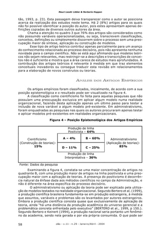 o&s - v.11 - n.29 - Janeiro/Abril - 200458
Mauri Leodir Löbler & Norberto Hoppen
tão, 1993, p. 23). Esta passagem deixa transparecer como o autor se posiciona
acerca da realização dos estudos neste tema. Há 2 (8%) artigos para os quais
não foi possível identificar a posição do autor, pois estes apresentam apenas de-
finições copiadas de diversos outros autores da área.
Chama a atenção no quadro 3 que 76% dos artigos são considerados como
não possuindo variáveis operacionalizadas, ou seja, transcrevem classificações,
conceitos, definições ou simplesmente discorrem sobre o processo sem uma preo-
cupação maior de síntese, aplicação ou construção de modelos.
Esse tipo de artigo teórico contribui apenas parcialmente para um avanço
do conhecimento relacionado ao processo decisório, pois não apresenta nenhuma
novidade para o campo científico. Não se está aqui afirmando que modelos teóri-
cos não sejam relevantes, mas restringir-se a descrições e transcrições de concei-
tos não é suficiente e mostra que a área carece de estudos mais aprofundados. A
contribuição dos artigos teóricos é relevante à medida em que traz elementos
conceituais inovadores ou consegue traduzir esta revisão em relacionamentos
para a elaboração de novos construtos ou teorias.
ANÁLISE DOS ARTIGOS EMPÍRICOS
Os artigos empíricos foram classificados, inicialmente, de acordo com a sua
posição epistemológica e o resultado pode ser visualizado na figura 4.
A classificação como cientificismo foi feita para aquelas pesquisas que não
possuíam uma preocupação exclusiva em aplicar algum modelo numa realidade
organizacional, fazendo desta aplicação apenas um último passo para testar a
inclusão de nova variável a algum modelo pré-existente. Em administrativismo,
foram enquadradas as pesquisas nas quais os autores procuraram apenas testar
e aplicar modelos pré-existentes em realidades organizacionais.
Examinando a figura 4, constata-se uma maior concentração de artigos no
quadrante B, com uma produção maior de artigos na linha positivista e uma preo-
cupação maior com a aplicação de teorias. A presença do positivismo é decorrên-
cia natural da ênfase dada aos métodos científicos no campo da Administração, e
não é diferente na área específica do processo decisório.
O administrativismo ou aplicação da teoria pode ser explicado pela utiliza-
ção de modelos testados na realidade organizacional. Segundo Bertero et al. (1999),
a produção científica brasileira fundamenta-se em produção estrangeira, à medida
que assuntos, variáveis e problemas são os levantados por autores estrangeiros.
Embora a produção científica consista quase que exclusivamente de aplicação de
teoria, ainda “há uma distância da produção acadêmica do universo gerencial e a
problemática concreta enfrentada pelo executivo” (BERTERO et al., 1999, p 150.).
Segundo Bertero e Keinert (1994), a produção nacional seria portanto um fenôme-
no da academia, sendo nela gerada e por ela própria consumida. O que pode ser
Figura 4 – Posição Epistemológica dos Artigos Empíricos
Produção de linha
Positivista – 64%
A – 4% B – 60%Cientificismo
(Construção de teorias)-
15% D – 11% C – 25%
Administrativismo
(Aplicação de teorias)-
85%
Produção de linha
Interpretativa – 36%
Fonte: Dados da pesquisa
 