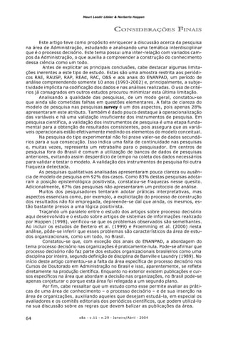 o&s - v.11 - n.29 - Janeiro/Abril - 200464
Mauri Leodir Löbler & Norberto Hoppen
CONSIDERAÇÕES FINAIS
Este artigo teve como propósito enriquecer a discussão acerca da pesquisa
na área de Administração, estudando e analisando uma temática interdisciplinar
que é o processo decisório. Este tema possui uma inter-relação com variados cam-
pos da Administração, o que auxilia a compreender a construção do conhecimento
dessa ciência como um todo.
Antes de explicitar as principais conclusões, cabe destacar algumas limita-
ções inerentes a este tipo de estudo. Estas são uma amostra restrita aos periódi-
cos RAE, RAUSP, RAP, REAd, RAC, O&S e aos anais do ENANPAD, um período de
análise compreendendo somente 10 anos (1993-2002) e, principalmente, a subje-
tividade implícita na codificação dos dados e nas análises realizadas. O uso de crité-
rios já consagrados em outros estudos procurou minimizar esta última limitação.
Analisando a qualidade das pesquisas, de um modo geral, constatou-se
que ainda são cometidas falhas em questões elementares. A falta de clareza do
modelo de pesquisa nas pesquisas survey é um dos aspectos, pois apenas 28%
apresentaram este atributo. Também é dado pouco destaque à operacionalização
das variáveis e há uma validação insuficiente dos instrumentos de pesquisa. Em
pesquisa científica, a validação dos instrumentos de pesquisa é uma etapa funda-
mental para a obtenção de resultados consistentes, pois assegura que as variá-
veis operacionais estão efetivamente medindo os elementos do modelo conceitual.
Na pesquisa do tipo experimental não foi praxe valer-se de dados secundá-
rios para a sua consecução. Isso indica uma falta de continuidade nas pesquisas
e, muitas vezes, representa um retrabalho para o pesquisador. Em centros de
pesquisa fora do Brasil é comum a utilização de bancos de dados de pesquisas
anteriores, evitando assim desperdício de tempo na coleta dos dados necessários
para validar e testar o modelo. A validação dos instrumentos de pesquisa foi outra
fraqueza detectada.
As pesquisas qualitativas analisadas apresentaram pouca clareza ou ausên-
cia de modelo de pesquisa em 92% dos casos. Como 83% destas pesquisas adota-
ram a posição epistemológica positivista, constatou-se fraquezas nesse quesito.
Adicionalmente, 67% das pesquisas não apresentaram um protocolo de análise.
Muitos dos pesquisadores tentaram adotar práticas interpretativas, mas
aspectos essenciais como, por exemplo, a explicitação do processo de construção
dos resultados não foi empregada, depreende-se daí que ainda, os mesmos, es-
tão bastante presos a uma lógica positivista.
Traçando um paralelo entre o estudo dos artigos sobre processo decisório
aqui desenvolvido e o estudo sobre artigos de sistemas de informações realizado
por Hoppen (1998), verificou-se que os problemas observados são semelhantes.
Ao incluir os estudos de Bertero et al. (1999) e Froemming et al. (2000) nesta
análise, pôde-se inferir que esses problemas são característicos da área de estu-
dos organizacionais, como um todo, no Brasil.
Constatou-se que, com exceção dos anais do ENANPAD, a abordagem do
tema processo decisório nas organizações é praticamente nula. Pode-se afirmar que
processo decisório não faz parte dos estudos organizacionais brasileiros como uma
disciplina por inteiro, segundo definição de disciplina de Banville e Laundry (1989). No
início deste artigo comentou-se a falta da área específica de processo decisório nos
Cursos de Doutorado em Administração no Brasil e isso, aparentemente, se reflete
diretamente na produção científica. Enquanto no exterior existem publicações e cur-
sos específicos na área que abordam a decisão nas organizações, no Brasil pode-se
apenas conjeturar o porque esta área foi relegada a um segundo plano.
Por fim, cabe ressaltar que um estudo como esse permite avaliar as práti-
cas de uma área de conhecimento – o processo decisório – e de sua inserção na
área de organizações, auxiliando aqueles que desejam estudá-la, em especial os
avaliadores e os comitês editoriais dos periódicos científicos, que podem utilizá-lo
na sua discussão sobre as regras que devem balizar as publicações da área.
 