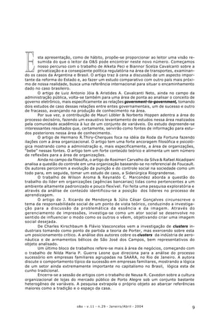 9o&s - v.11 - n.29 - Janeiro/Abril - 2004
sta apresentação, como de hábito, propõe-se proporcionar ao leitor uma visão re-
sumida do que o leitor da O&S pode encontrar neste novo número. Começamos
nosso percurso com o trabalho de Alketa Peci e Biannor Scelza Cavalcanti sobre a
privatização e a conseqüente política regulatória na área de transportes, examinan-
do os casos da Argentina e Brasil. O artigo traz à cena a discussão de um aspecto impor-
tante da reforma do Estado e, ao fazer um estudo comparativo com outro país mais próxi-
mo de nossa realidade, busca uma referência internacional para situar o encaminhamento
dado no caso brasileiro.
O artigo de Luiz Antonio Jóia & Aristides A. Cavalcanti Neto, ainda no campo da
administração pública, volta-se também para uma área de ponta ao analisar o conceito de
governo eletrônico, mais especificamente as relações government-to-government, tomando
dois estudos de caso dessas relações entre entes governamentais, um de sucesso e outro
de fracasso, avançando na produção de conhecimento na área.
Por sua vez, a contribuição de Mauri Löbler & Norberto Hoppen adentra a área do
processo decisório, fazendo um exaustivo levantamento de estudos nessa área realizados
pela comunidade acadêmica à luz de um conjunto de variáveis. Do estudo depreende-se
interessantes resultados que, certamente, servirão como fontes de informação para estu-
dos posteriores nessa área de conhecimento.
O artigo de Hermano R.Thiry-Cherques foca na idéia da Roda da Fortuna fazendo
ilações com a área organizacional. O artigo tem uma forte ancoragem filosófica e psicoló-
gica mostrando como a administração e, mais especificamente, a área de organizações,
“bebe” nessas fontes. O artigo tem um forte conteúdo teórico e alimenta um sem número
de reflexões para a área de organizações.
Ainda no campo da filosofia, o artigo de Rosimeri Carvalho da Silva & Rafael Alcadipani
analisa a questão do controle em uma organização baseando-se no referencial de Foucault.
Os autores percorrem a evolução da punição e do controle social na sociedade como um
todo para, em seguida, tomar um estudo de caso, a Siderúrgica Riograndense.
O trabalho de Wilson Aroma & Reynaldo C. Marcondez aborda a questão do
trabalho do líder em organizações (agências bancarias) tidas como pertencentes a um
ambiente altamente padronizado e pouco flexível. Foi feita uma pesquisa exploratória e
através da análise de conteúdo identificou-se a posição dos lideres no processo de
aprendizagem.
O artigo de J. Ricardo de Mendonça & Júlio César Gonçalves circunscreve o
tema da responsabilidade social de um ponto de vista teórico, conduzindo a investiga-
ção para a discussão da problemática da essência e da imagem. Através do
gerenciamento de impressões, investiga-se como um ator social se desenvolve no
sentido de influenciar o modo como os outros o vêem, objetivando criar uma imagem
social desejada.
De Charles Kirschbaum & Flávio Vasconcelos vem a investigação de clusters in-
dustriais tomando como ponto de partida a teoria de Porter, mas exercendo sobre esta
um posicionamento crítico. A análise dos autores cobre os clusters da indústria de aero-
náutica e de armamentos bélicos de São José dos Campos, bem representativos do
objeto analisado.
Um último bloco de trabalhos refere-se mais à área de negócios, começando com
o trabalho de Nilda Maria P. Guerra Leone que direciona para a análise do processo
sucessório em empresas familiares agrupadas na SAARA, no Rio de Janeiro. A autora
discute o comportamento típico da sucessão em empresas familiares, mostrando a lógica
de um setor ainda extremamente importante no capitalismo no Brasil, lógica esta de
cunho tradicional.
Encerra-se a sessão de artigos com o trabalho de Neusa R. Cavedon sobre a cultura
organizacional de lojas do mercado público de Porto Alegre sob um conjunto bastante
heterogêneo de variáveis. A pesquisa extrapola o próprio objeto ao abarcar referências
maiores como a tradição e o espaço da casa.
E
 