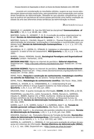 65o&s - v.11 - n.29 - Janeiro/Abril - 2004
Processo Decisório em Organizações no Brasil: um Exame dos Estudos Realizados entre 1993-2002
Levando em consideração os resultados obtidos, sugere-se que novos estu-
dos sejam desenvolvidos nessa linha, para possibilitar uma comparação com outras
áreas temáticas da Administração. Ressalte-se que estudos comparativos com o
que se publica em periódicos de outros países permitirão uma melhor avaliação do
estado da arte das diferentes áreas temáticas da Administração no Brasil.
REFERÊNCIAS
BANVILLE, C; LAUNDRY, M. Can the MIS field be disciplined? Communications of
the ACM, v. 32, n. 1, p. 48-60, Jan. 1989.
BERTERO, Carlos. O.; KEINERT, T. M. M. A evolução da análise organizacional no
Brasil. Revista de Administração de Empresas. v. 34, n. 3, p. 81-90, 1994.
BERTERO, Carlos O.; CALDAS, Miguel P.; WOOD Jr., Thomas Produção científica em
administração de empresas: provocações e insinuações e contribuições para um
debate local. Revista de Administração Contemporânea. v. 3, n. 1, p. 147-178,
jan.-abr. 1999.
BOUDREAU, M. C.; GEFEN, D.; STRAUB, D. Validation in information systems
research: a state-of-the-art assessment. MIS Quarterly. v. 25, n.1, p. 1-16, mar.
2001.
BURREL, Gibson; MORGAN, Gareth. Sociological Paradigms and Organizational
Analysis. London: Heineman, 1979.
DECISION ANALYSIS. Página na internet do periódico. Editorial objectives.
Disponível em: <http://da.pubs.informs.org/objectives.htm> Acesso em: 19 mar.
2003.
DECISION SCIENCE. Página na internet do periódico. Decision Science Editorial
Philosophy. Disponível em: <http://www.decisionsciences.org/dsj/edtorial.htm>.
Acesso em: 19 mar. 2003.
DEMO, Pedro. Pesquisa e construção do conhecimento: metodologia científica
no caminho de Habermas. Rio de Janeiro: Tempo Brasileiro, 1994.
DEMO, Pedro. Metodologia do conhecimento científico. São Paulo: Atlas, 2000.
DENNIS, A.; WIXON, B. H.; VANDERBERG, R. J. Understanding fit and
appropriation affects in Group Support Systems via meta-analysis. MIS
Quarterly. v.25, n. 2, p. 167-193, jun. 2001.
DRUCKER, Peter A quarta revolução da informação. EXAME, 26.08.1998, p.56-58.
FROEMMING, Lourdes M.S., LUCE, Fernando B., PERIN, Marcelo G., SAMPAIO,
Cláudio H., BEBER, Sedinei J.N. e TREZ, Guilherme Análise da Qualidade dos
Artigos científicos da Área de Marketing no Brasil: as Pesquisas Survey na
Década de 90. Revista de Administração Contemporânea. v.4, n.3, p. 201-219,
set.-dez. 2000.
GOMES, Luiz F. A. M., GOMES, Carlos F. S. e ALMEIDA, Adiel T. de. Tomada de
decisão gerencial: enfoque multicritério. São Paulo: Atlas, 2002.
GONÇALVES, José E. L. As empresas são grandes coleções de processos. Revista
de Administração de Empresas, v.40, n. 1, p. 6-19, jan.-mar. 2000.
GOUVEIA, Ozerias I. de. Postulados Básicos da Tomada de Decisão. Revista Bra-
sileira de Administração Contemporânea, Informação e Treinamento de Adminis-
tradores, Rio de Janeiro, v. 1, n. 3, p. 325-333, set. 1995.
HOPPEN, N.; LAPOINTE, L.; MOREAU, E. Um guia para avaliação de artigos de pes-
quisa em sistemas de informação. Revista Eletrônica de Administração (REAd),
v. 2, n. 2, nov. 1996. Disponível em: <http://www.ea.ufrgs.br/read>.
 