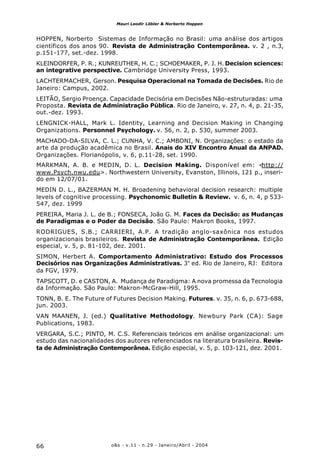 o&s - v.11 - n.29 - Janeiro/Abril - 200466
Mauri Leodir Löbler & Norberto Hoppen
HOPPEN, Norberto Sistemas de Informação no Brasil: uma análise dos artigos
científicos dos anos 90. Revista de Administração Contemporânea. v. 2 , n.3,
p.151-177, set.-dez. 1998.
KLEINDORFER, P. R.; KUNREUTHER, H. C.; SCHOEMAKER, P. J. H. Decision sciences:
an integrative perspective. Cambridge University Press, 1993.
LACHTERMACHER, Gerson. Pesquisa Operacional na Tomada de Decisões. Rio de
Janeiro: Campus, 2002.
LEITÃO, Sergio Proença. Capacidade Decisória em Decisões Não-estruturadas: uma
Proposta. Revista de Administração Pública. Rio de Janeiro, v. 27, n. 4, p. 21-35,
out.-dez. 1993.
LENGNICK-HALL, Mark L. Identity, Learning and Decision Making in Changing
Organizations. Personnel Psychology. v. 56, n. 2, p. 530, summer 2003.
MACHADO-DA-SILVA, C. L.; CUNHA, V. C.; AMBONI, N. Organizações: o estado da
arte da produção acadêmica no Brasil. Anais do XIV Encontro Anual da ANPAD.
Organizações. Florianópolis, v. 6, p.11-28, set. 1990.
MARKMAN, A. B. e MEDIN, D. L. Decision Making. Disponível em: <http://
www.Psych.nwu.edu>. Northwestern University, Evanston, Illinois, 121 p., inseri-
do em 12/07/01.
MEDIN D. L., BAZERMAN M. H. Broadening behavioral decision research: multiple
levels of cognitive processing. Psychonomic Bulletin & Review. v. 6, n. 4, p 533-
547, dez. 1999
PEREIRA, Maria J. L. de B.; FONSECA, João G. M. Faces da Decisão: as Mudanças
de Paradigmas e o Poder da Decisão. São Paulo: Makron Books, 1997.
RODRIGUES, S.B.; CARRIERI, A.P. A tradição anglo-saxônica nos estudos
organizacionais brasileiros. Revista de Administração Contemporânea. Edição
especial, v. 5, p. 81-102, dez. 2001.
SIMON, Herbert A. Comportamento Administrativo: Estudo dos Processos
Decisórios nas Organizações Administrativas. 3ª
ed. Rio de Janeiro, RJ: Editora
da FGV, 1979.
TAPSCOTT, D. e CASTON, A. Mudança de Paradigma: A nova promessa da Tecnologia
da Informação. São Paulo: Makron-McGraw-Hill, 1995.
TONN, B. E. The Future of Futures Decision Making. Futures. v. 35, n. 6, p. 673-688,
jun. 2003.
VAN MAANEN, J. (ed.) Qualitative Methodology. Newbury Park (CA): Sage
Publications, 1983.
VERGARA, S.C.; PINTO, M. C.S. Referenciais teóricos em análise organizacional: um
estudo das nacionalidades dos autores referenciados na literatura brasileira. Revis-
ta de Administração Contemporânea. Edição especial, v. 5, p. 103-121, dez. 2001.
 