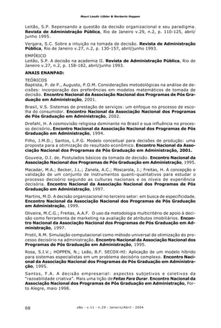 o&s - v.11 - n.29 - Janeiro/Abril - 200468
Mauri Leodir Löbler & Norberto Hoppen
Leitão, S.P. Repensando a questão da decisão organizacional e seu paradigma.
Revista de Administração Pública, Rio de Janeiro v.29, n.2, p. 110-125, abril/
junho 1995.
Vergara, S.C. Sobre a intuição na tomada de decisão. Revista de Administração
Pública, Rio de Janeiro v.27, n.2, p. 130-157, abril/junho 1993.
EMPÍRICO
Leitão, S.P. A decisão na academia II. Revista de Administração Pública, Rio de
Janeiro v.27, n.2, p. 158-182, abril/junho 1993.
ANAIS ENANPAD:
TEÓRICOS
Baptista, P. de P., Augusto, P.O.M. Considerações metodológicas na análise de de-
cisões: incorporação das preferências em modelos matemáticos de tomada de
decisão. Encontro Nacional da Associação Nacional dos Programas de Pós Gra-
duação em Administração, 2001.
Brasil, V.S. Sistemas de prestação de serviços: um enfoque no processo de esco-
lha do consumidor. Encontro Nacional da Associação Nacional dos Programas
de Pós Graduação em Administração, 2002.
Drefahl, H. A cosmovisão religiosa dominante no Brasil e sua influência no proces-
so decisório. Encontro Nacional da Associação Nacional dos Programas de Pós
Graduação em Administração, 1994.
Filho, J.M.D.; Santos, L.P.G. Modelo conceitual para decisões de produção: uma
proposta para a otimização do resultado econômico. Encontro Nacional da Asso-
ciação Nacional dos Programas de Pós Graduação em Administração, 2001.
Gouveia, O.I. de. Postulados básicos da tomada de decisão. Encontro Nacional da
Associação Nacional dos Programas de Pós Graduação em Administração, 1995.
Macadar, M.A.; Becker, J.L.; Zanela, A.C.; Moscarola, J.; Freitas, H. A concepção e
validação de um conjunto de instrumentos quanti-qualitativos para estudar o
processo decisório segundo as culturas nacionais e os níveis de experiência
decisória. Encontro Nacional da Associação Nacional dos Programas de Pós
Graduação em Administração, 1997.
Martins, M.D. A decisão organizacional no terceiro setor: em busca de especificidade.
Encontro Nacional da Associação Nacional dos Programas de Pós Graduação
em Administração, 1999.
Oliveira, M.C.G.; Freitas, A.A.F. O uso da metodologia multicritério de apoio à deci-
são como ferramenta de marketing na avaliação de atributos imobiliários. Encon-
tro Nacional da Associação Nacional dos Programas de Pós Graduação em Ad-
ministração, 1997.
Protil, R.M. Simulação computacional como método universal de otimização do pro-
cesso decisório na administração. Encontro Nacional da Associação Nacional dos
Programas de Pós Graduação em Administração, 1995.
Rosa, S.I.V.; HOPPEN, N.; Leão, B.F. SECOX-HI: Aplicação de um modelo híbrido
para sistemas especialistas em um problema decisório complexo. Encontro Naci-
onal da Associação Nacional dos Programas de Pós Graduação em Administra-
ção, 1995.
Santos, F.A. A decisão empresarial: aspectos subjetivos e coletivos da
“razoabilidade criativa”. Mais uma lição de Feitas Para Durar. Encontro Nacional da
Associação Nacional dos Programas de Pós Graduação em Administração, Por-
to Alegre, maio 1998.
 