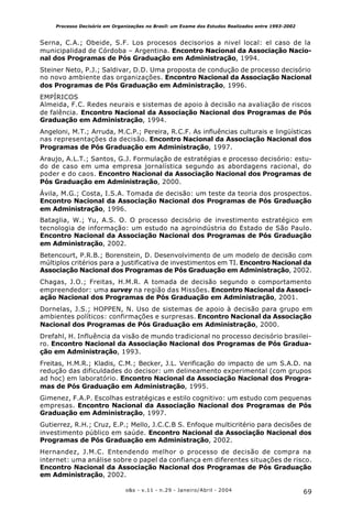 69o&s - v.11 - n.29 - Janeiro/Abril - 2004
Processo Decisório em Organizações no Brasil: um Exame dos Estudos Realizados entre 1993-2002
Serna, C.A.; Obeide, S.F. Los procesos decisorios a nivel local: el caso de la
municipalidad de Córdoba – Argentina. Encontro Nacional da Associação Nacio-
nal dos Programas de Pós Graduação em Administração, 1994.
Steiner Neto, P.J.; Saldivar, D.D. Uma proposta de condução de processo decisório
no novo ambiente das organizações. Encontro Nacional da Associação Nacional
dos Programas de Pós Graduação em Administração, 1996.
EMPÍRICOS
Almeida, F.C. Redes neurais e sistemas de apoio à decisão na avaliação de riscos
de falência. Encontro Nacional da Associação Nacional dos Programas de Pós
Graduação em Administração, 1994.
Angeloni, M.T.; Arruda, M.C.P.; Pereira, R.C.F. As influências culturais e lingüísticas
nas representações da decisão. Encontro Nacional da Associação Nacional dos
Programas de Pós Graduação em Administração, 1997.
Araujo, A.L.T.; Santos, G.J. Formulação de estratégias e processo decisório: estu-
do de caso em uma empresa jornalística segundo as abordagens racional, do
poder e do caos. Encontro Nacional da Associação Nacional dos Programas de
Pós Graduação em Administração, 2000.
Ávila, M.G.; Costa, I.S.A. Tomada de decisão: um teste da teoria dos prospectos.
Encontro Nacional da Associação Nacional dos Programas de Pós Graduação
em Administração, 1996.
Bataglia, W.; Yu, A.S. O. O processo decisório de investimento estratégico em
tecnologia de informação: um estudo na agroindústria do Estado de São Paulo.
Encontro Nacional da Associação Nacional dos Programas de Pós Graduação
em Administração, 2002.
Betencourt, P.R.B.; Borenstein, D. Desenvolvimento de um modelo de decisão com
múltiplos critérios para a justificativa de investimentos em TI. Encontro Nacional da
Associação Nacional dos Programas de Pós Graduação em Administração, 2002.
Chagas, J.O.; Freitas, H.M.R. A tomada de decisão segundo o comportamento
empreendedor: uma survey na região das Missões. Encontro Nacional da Associ-
ação Nacional dos Programas de Pós Graduação em Administração, 2001.
Dornelas, J.S.; HOPPEN, N. Uso de sistemas de apoio à decisão para grupo em
ambientes políticos: confirmações e surpresas. Encontro Nacional da Associação
Nacional dos Programas de Pós Graduação em Administração, 2000.
Drefahl, H. Influência da visão de mundo tradicional no processo decisório brasilei-
ro. Encontro Nacional da Associação Nacional dos Programas de Pós Gradua-
ção em Administração, 1993.
Freitas, H.M.R.; Kladis, C.M.; Becker, J.L. Verificação do impacto de um S.A.D. na
redução das dificuldades do decisor: um delineamento experimental (com grupos
ad hoc) em laboratório. Encontro Nacional da Associação Nacional dos Progra-
mas de Pós Graduação em Administração, 1995.
Gimenez, F.A.P. Escolhas estratégicas e estilo cognitivo: um estudo com pequenas
empresas. Encontro Nacional da Associação Nacional dos Programas de Pós
Graduação em Administração, 1997.
Gutierrez, R.H.; Cruz, E.P.; Mello, J.C.C.B S. Enfoque multicritério para decisões de
investimento público em saúde. Encontro Nacional da Associação Nacional dos
Programas de Pós Graduação em Administração, 2002.
Hernandez, J.M.C. Entendendo melhor o processo de decisão de compra na
internet: uma análise sobre o papel da confiança em diferentes situações de risco.
Encontro Nacional da Associação Nacional dos Programas de Pós Graduação
em Administração, 2002.
 