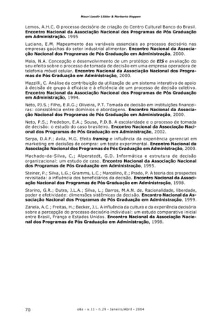 o&s - v.11 - n.29 - Janeiro/Abril - 200470
Mauri Leodir Löbler & Norberto Hoppen
Lemos, A.H.C. O processo decisório de criação do Centro Cultural Banco do Brasil.
Encontro Nacional da Associação Nacional dos Programas de Pós Graduação
em Administração. 1995
Luciano, E.M. Mapeamento das variáveis essenciais ao processo decisório nas
empresas gaúchas do setor industrial alimentar. Encontro Nacional da Associa-
ção Nacional dos Programas de Pós Graduação em Administração, 2000.
Maia, N.A. Concepção e desenvolvimento de um protótipo de EIS e avaliação do
seu efeito sobre o processo de tomada de decisão em uma empresa operadora de
telefonia móvel celular. Encontro Nacional da Associação Nacional dos Progra-
mas de Pós Graduação em Administração, 2000.
Mazzilli, C. Análise da contribuição da utilização de um sistema interativo de apoio
à decisão de grupo à eficácia e à eficiência de um processo de decisão coletivo.
Encontro Nacional da Associação Nacional dos Programas de Pós Graduação
em Administração, 1994.
Neto, PJ.S.; Filho, E.R.G.; Oliveira, P.T. Tomada de decisão em instituições financei-
ras: consistência entre domínios e abordagens. Encontro Nacional da Associa-
ção Nacional dos Programas de Pós Graduação em Administração, 2000.
Neto, P.S.; Predebon, E.A.; Sousa, P.D.B. A escolaridade e o processo de tomada
de decisão: o estudo do caso brasileiro. Encontro Nacional da Associação Naci-
onal dos Programas de Pós Graduação em Administração, 2002.
Serpa, D.A.F.; Avila, M.G. Efeito framing e influência da experiência gerencial em
marketing em decisões de compra: um teste experimental. Encontro Nacional da
Associação Nacional dos Programas de Pós Graduação em Administração, 2000.
Machado-da-Silva, C.; Alperstedt, G.D. Informática e estrutura de decisão
organizacional: um estudo de caso. Encontro Nacional da Associação Nacional
dos Programas de Pós Graduação em Administração, 1995.
Steiner, P.; Silva, L.G.; Gramms, L.C.; Marcelino, E.; Prado, P. A teoria dos prospectos
revisitada: a influência dos beneficiários da decisão. Encontro Nacional da Associ-
ação Nacional dos Programas de Pós Graduação em Administração, 1998.
Storino, G.R.; Dutra, J.L.A.; Silva, L.; Barros, M.A.N. de. Racionalidade, liberdade,
poder e efetividade: dimensões sistêmicas da decisão. Encontro Nacional da As-
sociação Nacional dos Programas de Pós Graduação em Administração, 1999.
Zanela, A.C.; Freitas, H.; Becker, J.L. A influência da cultura e da experiência decisória
sobre a percepção do processo decisório individual: um estudo comparativo inicial
entre Brasil, França e Estados Unidos. Encontro Nacional da Associação Nacio-
nal dos Programas de Pós Graduação em Administração, 1998.
 