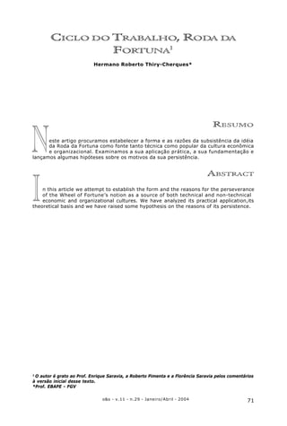 71o&s - v.11 - n.29 - Janeiro/Abril - 2004
Ciclo do Trabalho, Roda da Fortuna
I
N
CICLO DO TRABALHO, RODA DA
FORTUNA1
Hermano Roberto Thiry-Cherques*
RESUMO
este artigo procuramos estabelecer a forma e as razões da subsistência da idéia
da Roda da Fortuna como fonte tanto técnica como popular da cultura econômica
e organizacional. Examinamos a sua aplicação prática, a sua fundamentação e
lançamos algumas hipóteses sobre os motivos da sua persistência.
ABSTRACT
n this article we attempt to establish the form and the reasons for the perseverance
of the Wheel of Fortune’s notion as a source of both technical and non-technical
economic and organizational cultures. We have analyzed its practical application,its
theoretical basis and we have raised some hypothesis on the reasons of its persistence.
1
O autor é grato ao Prof. Enrique Saravia, a Roberto Pimenta e a Florência Saravia pelos comentários
à versão inicial desse texto.
*Prof. EBAPE - FGV
 