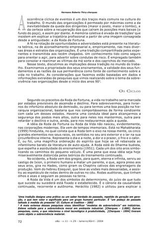 o&s - v.11 - n.29 - Janeiro/Abril - 200472
Hermano Roberto Thiry-cherques
ocorrência cíclica de eventos é um dos traços mais comuns na cultura do
trabalho. O mundo das organizações é permeado por máximas como a da
inevitabilidade da queda dos dirigentes (maior o posto, maior o tombo), a
da certeza sobre a recuperação dos que caíram às posições mais baixas (o
fundo do poço), e assim por diante. A memória coletiva é eivada de tradições2
que
insistem em explicar a trajetória profissional a partir de uma imagem consagrada
desde a antiguidade: a da Roda de Fortuna.
A fé na rotação de oportunidades e adversidades está presente na literatu-
ra teórica, na de aconselhamento empresarial e, empiricamente, nas mais diver-
sas áreas e estratos das organizações. É uma tradição compartilhada pelos expe-
rientes e transmitida aos recém chegados. Um conhecimento tido como seguro
para orientar o agir, para advertir sobre condutas de risco. É empregado também
para consolar e reanimar as vítimas da má sorte e dos caprichos do mercado.
Nesse texto, discutimos as implicações dessa tradição no mundo do traba-
lho. Examinamos a propriedade dos seus ensinamentos, a validade dos seus fun-
damentos e as razões da sua permanência como fonte de conhecimento sobre a
vida no trabalho. As considerações que fazemos estão baseadas em dados e
informações extraídas de pesquisas que vimos realizando sobre o tema da sobre-
vivência nas organizações desde o início dos anos 903
.
OS CICLOS
Segundo os preceitos da Roda da Fortuna, a vida no trabalho seria marcada
por estados previsíveis de ascensão e declínio. Para sobrevivermos, para livrar-
nos do infortúnio absoluto da demissão, ou para termos uma boa posição na hie-
rarquia organizacional, bastaria que nos comportássemos de forma condizente
com cada um desses estados. Haveria uma conduta ideal para alcançarmos a
segurança dos postos mais altos, outra para neles nos mantermos, outra para
retardar o declínio e outra, ainda, para nos restaurarmos após a queda.
A idéia da Roda da Fortuna ou Roda da Vida não nasceu, evidentemente,
nas corporações modernas. Ela vem de tempos imemoriais. Está no Mahabharata
(1999) hinduísta, no qual consta que a Roda tem o eixo na nossa mente, os cinco
grandes elementos nos seus raios, os sentidos no seu aro exterior e o lar na sua
circunferência interna. Representa o dia e a noite, a dor e o prazer, o frio e o calor.
É, ou foi, uma magnífica ordenação do espírito que hoje se vê rebaixada ao
infantilismo barato da literatura de auto-ajuda. A Roda está do Dharma budista,
que espelha a assiduidade do ensinamento (1951). Cada um dos oito aros simbo-
lizando os caminhos do pequeno veículo. É uma pena que essa idéia seja hoje
miseravelmente distorcida pelos teóricos do treinamento continuado.
No ocidente, a Roda vem dos gregos, para quem, eterna e infinita, serviu ao
castigo de Ixion, o primeiro humano a matar um parente, e que, agora preso aos
seus aros, gira no Hades, como giram os Chaplins cativos das engrenagens da
produção. Vem do hebreu Ezequiel, que teve as visões mais desvairadas, e assis-
tiu ao espetáculo de rodas dentro de outras no céu. Rodas auditoras, que tinham
olhos e asas e seguiam as pessoas na terra.
A Roda da Vida é um dos símbolos do determinismo, do juízo de que tudo
que sucede ou sucederá está fixado e estabelecido. É o cânone da causalidade
continuada, recorrente e autônoma. Heráclito (1982) o utilizou para explicar o
²
Uma tradição designa uma prática ou um saber herdado do passado, repetido de geração em gera-
ção, e que tem valor e significado para um grupo humano particular. É “um pedaço do passado
talhado à medida do presente” Cf. Culture et tradition - 2002
3
A mais extensa dessas pesquisas visou identificar “modelos de sobrevivência” em indústrias.
Esteve voltada para a sobrevivência moral em ambiente industrial. [Cherques – 2.000]. Outras
pesquisas, como, a que relacionou o nível tecnológico à produtividade, [Cherques - 1994] tiveram
como objeto a sobrevivência material.
A
 
