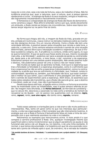 o&s - v.11 - n.29 - Janeiro/Abril - 200474
Hermano Roberto Thiry-cherques
(seja ele o ciclo vital, seja o da roda da fortuna, seja o do trabalho) é falsa. Não há
evidência empírica que, quer a natureza, quer a cultura, quer a psique operem
obedecendo a ciclos. A analogia da Roda e os seus avatares, antigos e modernos,
são logicamente insustentáveis e factualmente inverídicos.
O fantasioso e o disparatado da analogia da Roda são fáceis de demonstrar,
como veremos a seguir. Mais difícil é entender como e por que, sendo obviamente
um embuste, a Roda resiste ao tempo e às circunstâncias. Sobre esse tópico ten-
tamos lançar alguma luz na parte final do texto.
OS FATOS
Na forma que chegou até nós, a imagem da Roda da Vida, gravada em pe-
dra, pintada em iluminuras, visava instruir os iletrados medievais sobre as incerte-
zas dos desígnios divinos. Era um recurso eficiente. Como a Roda não tem uma
velocidade definida, é possível passar pelas situações que retrata a cada hora, a
cada dia, a cada ano. Como sempre estamos entrando e saindo de uma situação
determinada, parece óbvio que a decepção sucederia a esperança, de que a tris-
teza sucederia a alegria, etc. A prudência e a cordura, então como agora, é o que
se queria transmitir. O que se queria que fosse aceito era que, mesmo na posição
mais alta, a da felicidade 5
, podemos cair para a posição da perda ou contrarieda-
de, desta para a do sofrimento, a mais baixa, e daí, remontar a da esperança.
Estaríamos sempre em uma dessas quatro disposições. Não sendo possível iludir
o destino, não poderíamos passar de uma a outra a não ser nessa ordem.
São muitas as lições que se aprendia na Roda. A de que é a esperança que
traz a felicidade [a felicidade é a esperança alcançada], como é o sofrimento que
traz a esperança [se não se sofre a esperança é desnecessária], como é a contra-
riedade ou a perda que leva ao sofrimento e a felicidade, que, instável, conduz à
contrariedade. Aprendia-se, também, que felicidade não dura, que estar contrari-
ado é melhor do que sofrer, que o sofrimento é uma passagem [em latim, sofrer
tem o sentido de experimentar] para a esperança. Além disso, se assentava que
todos estes estados são transitórios, que a Roda não para de girar, que o destino
é inevitável, pode ser cruel, mas não é permanente etc.
Desde essa época até hoje, a ligação entre o círculo e a Fortuna se encontra
tanto na mobilidade como na instabilidade, mas é quase sempre referida ao po-
der. Na imagem mais difundida, a do Hortus deliciarum, de Herrade de Landsberg -
que no século XII, descreveu a ascensão na roda como a tentativa do homem de
recuperar-se da Queda - um rei parece nos quadrantes com os dizeres regno,
reino, regnavi, reinei, sum sine regno, não tenho reino, regnabo, reinarei.
MISTIFICAÇÃO
Todos esses saberes e orientações para a vida eram e são muito poéticos e
interessantes. Mas, tanto em geral como no que nos interessa aqui particular-
mente, a vida nas organizações, é fácil constatar que são inteiramente ilusórios. A
analogia que une a Roda à Fortuna é factualmente falsa em toda a linha de com-
paração com o que realmente acontece na vida e no trabalho.
Retomemos os exemplos que mencionamos acima. O mais amplo é o que
compara a carreira profissional à Roda. Ora, qualquer investigação mesmo que
superficial sobre o tema irá demonstrar que se algum paralelismo se ajusta à vida
funcional este seria o de um ângulo ou, no máximo, o de uma linha oscilante. O
normal, o que temos documentado, é a trajetória em que há uma ascensão cons-
tante até o ponto de inflexão após o qual, de ordinário, há a retirada do trabalho
5
No sentido kantiano do termo / felicidade/: “o contentamento com o próprio destino”. Cf. Cherques;
2002.
 