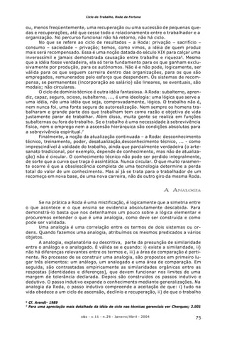 75o&s - v.11 - n.29 - Janeiro/Abril - 2004
Ciclo do Trabalho, Roda da Fortuna
ou, menos freqüentemente, uma recuperação ou uma sucessão de pequenas que-
das e recuperações, até que cesse todo o relacionamento entre o trabalhador e a
organização. No percurso funcional não há retorno, não há ciclo.
No que se refere ao ciclo de resultados – a Roda: privação – sacrifício –
consumo – saciedade – privação; temos, como vimos, a idéia de quem produz
mais será recompensado. Essa é uma noção datada do século XIX para calçar uma
inverossímil e jamais demonstrada causação entre trabalho e riqueza6
. Mesmo
que a idéia fosse verdadeira, ela só teria fundamento para os que ganham exclu-
sivamente por produção, para os autônomos. Não é e não pode, logicamente, ser
válida para os que seguem carreira dentro das organizações, para os que são
empregados, remunerados pelo esforço que despendem. Os sistemas de recom-
pensa, se permanentes (incorporação ao salário) são lineares, se eventuais, são
modais; não circulares.
O ciclo de domínio técnico é outra idéia fantasiosa. A Roda: subalterno, apren-
diz, capaz, seguro, ocioso, subalterno, ..., é uma ideologia: uma lógica que serve a
uma idéia, não uma idéia que seja, comprovadamente, lógica. O trabalho não é,
nem nunca foi, uma fonte segura de autorealização. Nem sempre os homens tra-
balharam e grande parte dos que trabalham tem como razão e objetivo de vida
justamente parar de trabalhar. Além disso, muita gente se realiza em funções
subalternas ou fora do trabalho. Se o trabalho é uma necessidade à sobrevivência
física, nem o emprego nem a ascensão hierárquica são condições absolutas para
a sobrevivência espiritual.7
Finalmente, a noção da atualização continuada – a Roda: desconhecimento
técnico, treinamento, poder, desatualização,desconhecimento técnico, ... - como
imprescindível à validade do trabalho, ainda que parcialmente verdadeira (o arte-
sanato tradicional, por exemplo, depende de conhecimento, mas não de atualiza-
ção) não é circular. O conhecimento técnico não pode ser perdido integralmente,
de sorte que a curva que traça é assintótica. Nunca circular. O que muito raramen-
te ocorre é que a obsolescência completa de uma tecnologia determine a perda
total do valor de um conhecimento. Mas aí já se trata para o trabalhador de um
recomeço em nova base, de uma nova carreira, não de outro giro da mesma Roda.
A ANALOGIA
Se na prática a Roda é uma mistificação, é logicamente que a simetria entre
o que acontece e o que ensina se evidencia absolutamente descabida. Para
demonstrá-lo basta que nos detenhamos um pouco sobre a lógica elementar e
procuremos entender o que é uma analogia, como deve ser construída e como
pode ser validada.
Uma analogia é uma correlação entre os termos de dois sistemas ou or-
dens. Quando fazemos uma analogia, atribuímos os mesmos predicados a vários
objetos.
A analogia, explanatória ou descritiva, parte da presunção de similaridade
entre o análogo e o analogado. É válida se e quando: i) existe a similaridade, ii)
não há diferenças relevantes entre os termos e, iii) a área de comparação é perti-
nente. No processo de se construir uma analogia, são propostos em primeiro lu-
gar três elementos: um análogo, um analogado e uma área de comparação. Em
seguida, são contrastadas empiricamente as similaridades orgânicas entre as
respostas [identidades e diferenças], que devem funcionar nos limites de uma
margem de tolerância declarada. Depois são construídos os passos indutivo e
dedutivo. O passo indutivo expande o conhecimento mediante generalizações. Na
analogia da Roda, o passo indutivo compreende a aceitação de que: i) tudo na
vida obedece a um ciclo de ascensão, declínio e recuperação, ii) de que o trabalho
6
Cf. Arendt- 1989
7
Para uma apreciação mais detalhada da idéia de ciclo nas técnicas gerenciais ver Cherques; 2.001
 
