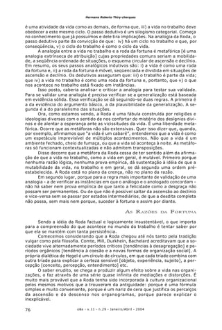 o&s - v.11 - n.29 - Janeiro/Abril - 200476
Hermano Roberto Thiry-cherques
é uma atividade da vida como as demais, de forma que, iii) a vida no trabalho deve
obedecer a este mesmo ciclo. O passo dedutivo é um silogismo categorial. Começa
no conhecimento que já possuímos e dele tira implicações. Na analogia da Roda, o
passo dedutivo parte da convicção de que: iv) há um ciclo no trabalho e que, por
conseqüência, v) o ciclo do trabalho é como o ciclo da vida.
A analogia entre a vida no trabalho e a roda da fortuna é metafórica [é uma
analogia extrínseca de atribuição] cujas propriedades comuns seriam a mobilida-
de, a seqüência ordenada de situações, o esquema circular de ascensão e declínio.
Em resumo, os seus passos analógicos indutivos são: i) a vida é como uma roda
da fortuna e, ii) a roda da fortuna é móvel, seqüenciada e dividida em situações de
ascensão e declínio. Os dedutivos asseguram que: iii) o trabalho é parte da vida;
que iv) a vida no trabalho é como uma roda da fortuna e, portanto, que v) o que
nos acontece no trabalho está fixado em instâncias.
Isso posto, caberia analisar e criticar a analogia para testar sua validade.
Para se validar uma analogia é preciso verificar se a generalização está baseada
em evidência sólida. Essa verificação se dá seguindo-se duas regras. A primeira é
a da evidência do argumento básico, a da plausibilidade da generalização. A se-
gunda é a do paralelismo das situações.
Ora, como estamos vendo, a Roda é uma fábula construída por religiões e
ideologias diversas com o sentido de nos confortar do mistério dos desígnios divi-
nos e de alentar a esperança ante as vicissitudes da vida. É uma liberdade meta-
fórica. Ocorre que as metáforas não são extensivas. Quer isso dizer que, quando,
por exemplo, afirmamos que “a vida é um cabaré”, entendemos que a vida é como
um espetáculo imprevisível de múltiplos acontecimentos. Não que a vida é um
ambiente fechado, cheio de fumaça, ou que a vida só aconteça à noite. As metáfo-
ras só funcionam contextualizadas e não admitem transposições.
Disso decorre que a metáfora da Roda cessa de ter sentido além da afirma-
ção de que a vida no trabalho, como a vida em geral, é mutável. Primeiro porque
nenhuma razão lógica, nenhuma prova empírica, dá sustentação à idéia de que a
mutabilidade da vida, no trabalho e em geral, se dá segundo uma ordem pré-
estabelecida. A Roda está no plano da crença, não no plano da razão.
Em segundo lugar, porque para a regra mais importante de validação de uma
analogia - a de verificar as instâncias em que o análogo e o anologado concordam -
não há saber nem prova empírica de que tanto a felicidade como a desgraça não
possam ser permanentes. Ou de que não é possível saltar da ascensão ao declínio
e vice-versa sem se passar por estados intermediários, de que a desdita completa
não possa, sem mais nem porque, suceder à fortuna e assim por diante.
AS RAZÕES DA FORTUNA
Sendo a idéia da Roda factual e logicamente insustentável, o que importa
para a compreensão do que acontece no mundo do trabalho é tentar saber por
que ela se mantém com tanta persistência.
Comecemos considerando que a Roda chegou até nós tanto pela tradição
vulgar como pela filosofia. Comte, Mill, Durkhein, Bachelard acreditavam que a so-
ciedade vive alternadamente períodos críticos [tendências à desagregação] e pe-
ríodos orgânicos [tendência à coesão e a novas formas de organização social]. A
própria dialética de Hegel é um círculo de círculos, em que cada tríade combina com
outra tríade para explicar a certeza sensível [objeto, experiência, sujeito], a per-
cepção [conceito, percepção, entendimento] etc.
O saber erudito, se chega a produzir algum efeito sobre a vida nas organi-
zações, o faz através de uma série quase infinita de mediações e distorções. É
muito mais provável que a Roda tenha sido incorporada à cultura organizacional
pelos mesmos motivos que a trouxeram da antiguidade: porque é uma fórmula
simples e muito conveniente, porque é um nariz de cera que justifica os percalços
da ascensão e do descenso nos organogramas, porque parece explicar o
inexplicável.
 