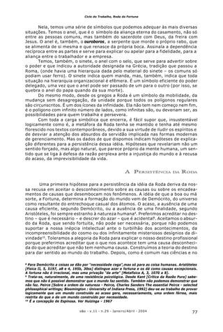 77o&s - v.11 - n.29 - Janeiro/Abril - 2004
Ciclo do Trabalho, Roda da Fortuna
Nela, temos uma série de símbolos que podemos adequar às mais diversas
situações. Temos o anel, que é o símbolo da aliança eterna do casamento, não só
entre as pessoas comuns, mas também do sacerdote com Deus, da freira com
Jesus. O anel é, também, o ouroboros, a serpente que morde o próprio rabo, que
se alimenta de si mesma e que renasce da própria boca. Assinala a dependência
recíproca entre as partes e serve para explicar ou apelar para a fidelidade, para a
aliança entre o trabalhador e a empresa.
Temos, também, o sinete, o anel com o selo, que serve para advertir sobre
o poder e que indicou a autoridade designada na Grécia, tradição que passou a
Roma, (onde havia uma hierarquia dada pelo material do sinete – os comuns só
podiam usar ferro). O sinete indica quem manda, mas, também, indica que toda
situação na hierarquia organizacional é efêmera. É um símbolo eficiente do poder
delegado, uma vez que o anel pode ser passado de um para o outro (por isso, se
quebra o anel do papa quando da sua morte).
Do mesmo modo, desde os gregos a Roda é um símbolo da mobilidade, da
mudança sem desagregação, da unidade porque todos os polígonos regulares
são circunscritos. É um dos ícones da infinidade. Ela não tem nem começo nem fim,
é o polígono com infinito número de lados, como infinitas são, ou deveriam ser, as
possibilidades para quem trabalha e persevera.
Com toda a carga simbólica que encerra, é fácil supor que, insustentável
logicamente como é, a metáfora da Roda tenha se mantido e tenha até mesmo
florescido nos textos contemporâneos, devido a sua virtude de iludir os espíritos e
de desviar a atenção dos absurdos da servidão implicada nas formas modernas
de gerenciamento. Mas os dados de que dispomos indicam hipóteses de explica-
ção diferentes para a persistência dessa idéia. Hipóteses que revelariam não um
sentido forçado, mas algo natural, que parece próprio da mente humana, um sen-
tido que se liga à defesa da razão perplexa ante a injustiça do mundo e à recusa
do acaso, da imprevisibilidade da vida.
A PERSISTÊNCIA DA RODA
Uma primeira hipótese para a persistência da idéia da Roda deriva da nos-
sa recusa em aceitar o desconhecimento sobre as causas ou sobre os encadea-
mentos de causas que desembocam nos fenômenos. A idéia de que a boa ou má
sorte, a Fortuna, determina a formação do mundo vem de Demócrito, do universo
como resultante do entrechoque casual dos átomos. O acaso, a ausência de uma
causa eficiente, segundo Demócrito, ou a ausência de uma finalidade, segundo
Aristóteles, foi sempre estranho à natureza humana8
. Preferimos acreditar no des-
tino – que é necessário – e descrer do azar – que é acidental9
. Aceitamos o absur-
do da Roda, que sendo fortuita, não pode ser necessária, porque não podemos
suportar a nossa inépcia intelectual ante o turbilhão dos acontecimentos, da
incompreensibilidade do cosmo ou dos infinitamente misteriosos desígnios da di-
vindade10
. Toleramos a alegoria da Roda para explicar o nosso destino profissional
porque preferimos acreditar que o que nos acontece tem uma causa desconheci-
da do que acreditar que não tem nenhuma causa. Construímos a teoria do destino
para dar sentido ao mundo do trabalho. Depois, como é comum nas ciências e no
8
Para Demócrito a coisas se dão por “necessidade cega”,mas só para as coisa humanas. Aristóteles
[Física II, 5, 5197, a8 e 4, 195b, 30ss] distingue azar e fortuna e os dá como causas excepcionais.
A fortuna não é irracional, mas uma privação “da arte” [Metafísica A, 3, 1070 a 8].
9
Trata-se, naturalmente, de uma resistência psicológica. Desde Kant [Crítica da Razão Pura] sabe-
mos que não é possível demonstrar que o mundo faz sentido. Também não podemos demonstrar que
não faz. Peirce [Sobre a ordem da natureza - Peirce, Charles Sanders The essential Peirce - selected
philosophical writings; Bloomington : University of Indiana Press, 1992] deu-se ao trabalho de provar
logicamente que um mundo construído ao acaso gera, necessariamente, uma ordem férrea, mais
restrita do que a de um mundo construído por necessidade.
10
É a concepção de Espinosa. Ver Huizinga - 1967
 