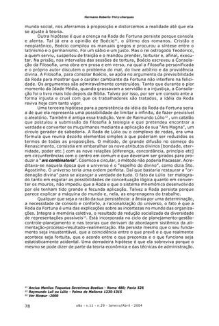 o&s - v.11 - n.29 - Janeiro/Abril - 200478
Hermano Roberto Thiry-cherques
mundo social, nos aferramos à proposição e distorcemos a realidade até que ela
se ajuste à teoria.
Outra hipótese é que a crença na Roda de Fortuna persiste porque consola
e alenta. Tal já era a opinião de Boécio11
, o último dos romanos. Cristão e
neoplatônico, Boécio compilou os manuais gregos e procurou a síntese entre o
latinismo e o germanismo. Foi um sábio e um justo. Mas o rei ostrogodo Teodorico,
a quem serviu, suspeitou de traição e o mandou prender, torturar e, afinal, execu-
tar. Na prisão, nos intervalos das sessões de tortura, Boécio escreveu a Consola-
ção da Filosofia, uma obra em prosa e em verso, na qual a Filosofia personificada
e o próprio autor discutem o problema do mal, do livre arbítrio e da providência
divina. A Filosofia, para consolar Boécio, se apóia no argumento da previsibilidade
da Roda para mostrar que o caráter cambiante da Fortuna não interfere na felici-
dade. Os argumentos são admiravelmente construídos. Tanto que durante o pior
momento da Idade Média, quando grassavam a servidão e a injustiça, a Consola-
ção foi o livro mais lido depois da Bíblia. Talvez por isso, por ser um consolo ante a
forma injusta e cruel com que os trabalhadores são tratados, a idéia da Roda
reviva hoje com tanto vigor.
Uma terceira hipótese para a persistência da idéia da Roda da Fortuna seria
a de que ela representa uma possibilidade de limitar o infinito, de fazer previsível
o aleatório. Também é antiga essa tradição. Vem de Raimundo Lúlio12
, um catalão
que postulou a submissão da filosofia à teologia e que pretendeu encontrar a
verdade e converter os muçulmanos mediante a aplicação de sua “Ars Magna”, um
círculo gerador de sabedoria. A Roda de Lúlio ou o complexo de rodas, era uma
fórmula que reunia dezoito elementos simples a que poderiam ser reduzidos os
termos de todas as proposições. O método, de grande difusão no começo do
Renascimento, consistia em embaralhar os nove atributos divinos [bondade, eter-
nidade, poder etc.] com as nove relações [diferença, concordância, princípio etc]
em circunferências com o centro em comum e que deveriam ser girados para pro-
duzir a “ ars combinatoria”. Cósmico e circular, o método não poderia fracassar. Acre-
ditava-se naquela época que o universo é o “espelho do divino”, como dizia Sto.
Agostinho. O universo teria uma ordem perfeita. Daí que bastaria restaurar a “or-
denação divina” para se alcançar a verdade de tudo. O fato de Lúlio ter malogra-
do tanto em esgotar as possibilidades de conceituação lógica quanto em conver-
ter os mouros, não impediu que a Roda e que o sistema mnemônico desenvolvido
por ele tenham tido grande e fecunda aplicação. Talvez a Roda persista porque
parece explicar a máquina do mundo e, nela, as engrenagens do trabalho.
Qualquer que seja a razão da sua persistência: a ânsia por uma determinação,
a necessidade de consolo e conforto, a racionalização do universo, o fato é que a
Roda da Fortuna é uma das explicações sobre as incertezas no mundo das organiza-
ções. Integra a memória coletiva, o resultado da redução socializada da diversidade
de representações possíveis13
. Está incorporada no ciclo de planejamento-gestão-
controle-planejamento e nas teorias que derivam da abordagem sistêmica da ali-
mentação-processo-resultado-realimentação. Ela persiste mesmo que o seu funda-
mento seja insustentável, que a coincidência entre o que prevê e o que realmente
acontece seja fortuita, que o acordo entre o que preconiza e o que funciona seja
estatisticamente acidental. Uma derradeira hipótese é que ela sobreviva porque o
mesmo se pode dizer de parte da teoria econômica e das técnicas de administração.
11
Ancius Manlius Toquatus Severimus Boetius - Roma 480; Pavia 526
12
Raymundo Lull ou Lúlio - Palma de Mallorca 1235-1315
13
Ver Ricœur -2000
 