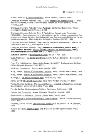 79o&s - v.11 - n.29 - Janeiro/Abril - 2004
Ciclo do Trabalho, Roda da Fortuna
REFERÊNCIAS
Arendt, Hannah; A condição humana; Rio de Janeiro; Forense; 1989
Cherques, Hermano Roberto Thiry – 2.000; Modelos de sobrevivência – Teses
de doutoramento, COPPE – Universidade Federal do Rio de Janeiro, Rio de
Janeiro, 2.000
Cherques, Hermano Roberto Thiry; Mais luz ; Conjuntura Econômica; Rio de
Janeiro; Fundação Getúlio Vargas; 2.002
Cherques, Hermano Roberto Thiry & Paulo César Negreiros de Figueiredo:
PRODUTEC – Gerenciamento da produtividade e da tecnologia em organizações
atuantes no Rio de Janeiro; Escola Brasileira de Administração Pública da Funda-
ção Getulio Vargas - EBAP/FGV; Rio de Janeiro; Anais da AMPAD; 1994
Cherques, Hermano Roberto Thiry; A moda nas técnicas gerenciais; Revista da
ESPM;vol.8; Ano 7 (4); julho-agosto; 2.001
Cherques, Hermano Roberto Thiry; “Trabalho e sobrevivência política: Métis, a
outra instância da razão”, Read - Revista Eletrônica de Administração, http://
read.adm.ufrgs.br/read32/index.htm, 9 (2) Abril; 2.003
Culture et tradition, in Sciences Humaines; No. 36 – Mai – 2002
Cusa, Nicolau de - La docta ignorância; Aguilar S.A. de Ediciones - Buenos Aires
– 1966
From The Mahabharata: Aswamedha Parva, Seção XLV: Traduzido por Sri Kisari
Mohan Ganguli; Londres; Petit; 1999 –
Heráclito, Fragmentos; Buenos Aires; Aguilar; 1982
Huby, Joseph; Manuel d´histoire des religions; Paris; Gabriel Beauchesne; 1921
Huby, Joseph; Manuel d´histoire des religions; Paris; Gabriel Beauchesne; 1921
Huizinga, J.; Le déclin du moyen age; Paris; Payot; 1967
Kelley, David; The art of reasoning; Nova York; Norton & Company; 1998
Peirce, Charles Sanders; The essential Peirce - selected philosophical writings;
Bloomington : University of Indiana Press, 1992
Pereda, Carlos; Vértigos arguméntales; Barcelona; Anthropos; 1994
Plotino; Las Enneadas; Nueva Biblioteca Filosofica - Madrid - 1930
Ricœur Paul; La mémoire, l’histoire, l’oubli; Paris; Seuil; 2000
Some sayings of Buddha according to the Pâli canon; Oxford; Oxford University
Press; 1951
Toynbee, Arnold Joseph, Um estudo da história Rio de Janeiro: W. M. Jackson,
1975
Walton, Douglas; Informal logic; Grã Bretanha; Cambridge University Press;
1989
 