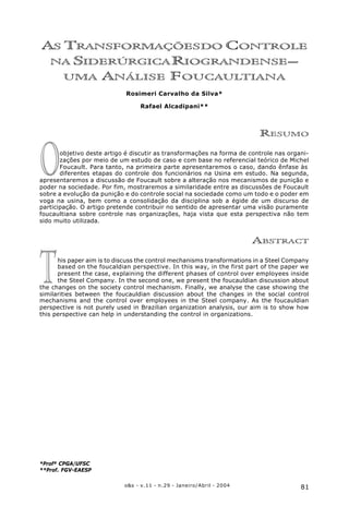 81o&s - v.11 - n.29 - Janeiro/Abril - 2004
As Transformações do Controle na Siderúrgica Riograndense – uma Análise Foucaultiana
AS TRANSFORMAÇÕESDO CONTROLE
NA SIDERÚRGICARIOGRANDENSE–
UMA ANÁLISE FOUCAULTIANA
Rosimeri Carvalho da Silva*
Rafael Alcadipani**
RESUMO
objetivo deste artigo é discutir as transformações na forma de controle nas organi-
zações por meio de um estudo de caso e com base no referencial teórico de Michel
Foucault. Para tanto, na primeira parte apresentaremos o caso, dando ênfase às
diferentes etapas do controle dos funcionários na Usina em estudo. Na segunda,
apresentaremos a discussão de Foucault sobre a alteração nos mecanismos de punição e
poder na sociedade. Por fim, mostraremos a similaridade entre as discussões de Foucault
sobre a evolução da punição e do controle social na sociedade como um todo e o poder em
voga na usina, bem como a consolidação da disciplina sob a égide de um discurso de
participação. O artigo pretende contribuir no sentido de apresentar uma visão puramente
foucaultiana sobre controle nas organizações, haja vista que esta perspectiva não tem
sido muito utilizada.
ABSTRACT
his paper aim is to discuss the control mechanisms transformations in a Steel Company
based on the foucaldian perspective. In this way, in the first part of the paper we
present the case, explaining the different phases of control over employees inside
the Steel Company. In the second one, we present the foucauldian discussion about
the changes on the society control mechanism. Finally, we analyse the case showing the
similarities between the foucauldian discussion about the changes in the social control
mechanisms and the control over employees in the Steel company. As the foucauldian
perspective is not purely used in Brazilian organization analysis, our aim is to show how
this perspective can help in understanding the control in organizations.
*Profª CPGA/UFSC
**Prof. FGV-EAESP
O
T
 