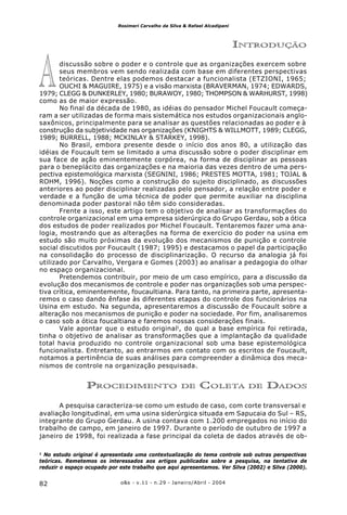 o&s - v.11 - n.29 - Janeiro/Abril - 200482
Rosimeri Carvalho da Silva & Rafael Alcadipani
INTRODUÇÃO
discussão sobre o poder e o controle que as organizações exercem sobre
seus membros vem sendo realizada com base em diferentes perspectivas
teóricas. Dentre elas podemos destacar a funcionalista (ETZIONI, 1965;
OUCHI & MAGUIRE, 1975) e a visão marxista (BRAVERMAN, 1974; EDWARDS,
1979; CLEGG & DUNKERLEY, 1980; BURAWOY, 1980; THOMPSON & WARHURST, 1998)
como as de maior expressão.
No final da década de 1980, as idéias do pensador Michel Foucault começa-
ram a ser utilizadas de forma mais sistemática nos estudos organizacionais anglo-
saxônicos, principalmente para se analisar as questões relacionadas ao poder e à
construção da subjetividade nas organizações (KNIGHTS & WILLMOTT, 1989; CLEGG,
1989; BURRELL, 1988; MCKINLAY & STARKEY, 1998).
No Brasil, embora presente desde o início dos anos 80, a utilização das
idéias de Foucault tem se limitado a uma discussão sobre o poder disciplinar em
sua face de ação eminentemente corpórea, na forma de disciplinar as pessoas
para o beneplácito das organizações e na maioria das vezes dentro de uma pers-
pectiva epistemológica marxista (SEGNINI, 1986; PRESTES MOTTA, 1981; TOJAL &
ROHM, 1996). Noções como a construção do sujeito disciplinado, as discussões
anteriores ao poder disciplinar realizadas pelo pensador, a relação entre poder e
verdade e a função de uma técnica de poder que permite auxiliar na disciplina
denominada poder pastoral não têm sido consideradas.
Frente a isso, este artigo tem o objetivo de analisar as transformações do
controle organizacional em uma empresa siderúrgica do Grupo Gerdau, sob a ótica
dos estudos de poder realizados por Michel Foucault. Tentaremos fazer uma ana-
logia, mostrando que as alterações na forma de exercício do poder na usina em
estudo são muito próximas da evolução dos mecanismos de punição e controle
social discutidos por Foucault (1987; 1995) e destacamos o papel da participação
na consolidação do processo de disciplinarização. O recurso da analogia já foi
utilizado por Carvalho, Vergara e Gomes (2003) ao analisar a pedagogia do olhar
no espaço organizacional.
Pretendemos contribuir, por meio de um caso empírico, para a discussão da
evolução dos mecanismos de controle e poder nas organizações sob uma perspec-
tiva crítica, eminentemente, foucaultiana. Para tanto, na primeira parte, apresenta-
remos o caso dando ênfase às diferentes etapas do controle dos funcionários na
Usina em estudo. Na segunda, apresentaremos a discussão de Foucault sobre a
alteração nos mecanismos de punição e poder na sociedade. Por fim, analisaremos
o caso sob a ótica foucaltiana e faremos nossas considerações finais.
Vale apontar que o estudo original1
, do qual a base empírica foi retirada,
tinha o objetivo de analisar as transformações que a implantação da qualidade
total havia produzido no controle organizacional sob uma base epistemológica
funcionalista. Entretanto, ao entrarmos em contato com os escritos de Foucault,
notamos a pertinência de suas análises para compreender a dinâmica dos meca-
nismos de controle na organização pesquisada.
PROCEDIMENTO DE COLETA DE DADOS
A pesquisa caracteriza-se como um estudo de caso, com corte transversal e
avaliação longitudinal, em uma usina siderúrgica situada em Sapucaia do Sul – RS,
integrante do Grupo Gerdau. A usina contava com 1.200 empregados no início do
trabalho de campo, em janeiro de 1997. Durante o período de outubro de 1997 a
janeiro de 1998, foi realizada a fase principal da coleta de dados através de ob-
1
No estudo original é apresentada uma contextualização do tema controle sob outras perspectivas
teóricas. Remetemos os interessados aos artigos publicados sobre a pesquisa, na tentativa de
reduzir o espaço ocupado por este trabalho que aqui apresentamos. Ver Silva (2002) e Silva (2000).
A
 