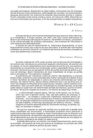 83o&s - v.11 - n.29 - Janeiro/Abril - 2004
As Transformações do Controle na Siderúrgica Riograndense – uma Análise Foucaultiana
servação participante. Realizaram-se observações, entrevistas com 62 emprega-
dos de diversos níveis hierárquicos, participação em reuniões, em treinamentos e
pesquisa documental nos arquivos da empresa (documentos escritos e vídeos).
Foram realizadas ainda outras visitas à usina, em março de 1999, efetuando ou-
tras seis entrevistas com gerentes, a fim de complementar os dados necessários.
PARTE I – O CASO
A USINA
O Grupo Gerdau é uma multinacional brasileira que opera no setor siderúrgi-
co e metalúrgico. O Grupo contava, em 1997, com nove usinas siderúrgicas no
Brasil e seis empresas siderúrgicas no exterior. Há também um banco, uma empre-
sa de comercialização de produtos siderúrgicos, uma empresa de informática e
uma empresa de reflorestamento.
O estudo de caso foi desenvolvido na Siderúrgica Riograndense. A usina
Riograndense produz aço e alguns de seus derivados. A análise das informações
coletadas nos permitiu construir um histórico das formas de controle utilizadas na
usina que passaremos a descrever.
CONTROLE FÍSICO
Durante a década de 1970, pode-se dizer que as técnicas de contratação e
de controle dos indivíduos na usina eram bastante rudimentares. De acordo com
os relatos, os novos trabalhadores eram escolhidos de acordo com sua aparência
(analisando-se visualmente sua constituição, porte e capacidade física), entre os
diversos indivíduos que se agrupavam frente ao portão principal da planta a pro-
cura de emprego. Quem necessitava de novo trabalhador se dirigia ao portão
para o processo de “recrutamento e seleção”.
A preferência por indivíduos vindos do interior não abandonou a empresa
desde então, preferência esta explicada pela melhor aceitação do trabalho árduo
e maior facilidade de adaptação à cultura da empresa demonstrada por estas
pessoas. Da mesma forma, alguns relatos enfatizam que o uso da força era co-
mum nas relações conflituosas entre supervisores, mestres, contra-mestres e tra-
balhadores. Este uso tanto pode ser considerado no sentido figurado, do grande
poder dado ao supervisor em determinado período da empresa, quanto no senti-
do literal. No que diz respeito ao primeiro, um técnico de segurança relata:
“... a administração naquela época, não faz muito tempo, era na força.
Claro que tem o gerente acima, mas, até pela política da empresa, o
supervisor... na verdade o supervisor trabalhava intocável dentro da
empresa... era uma pessoa intocável que mandava e desmandava e aca-
bou. As pessoas trabalhavam pressionadas, as pessoas não tinham pra-
zer pelo trabalho, vinham aqui para buscar um salário e ‘morreu’... Então,
imagina um homem administrando 50, 60 homens na força, eu demito, eu
faço, eu aconteço e acabou”.
No que diz respeito ao segundo sentido que se pode dar à gestão pela
força ressaltada nas entrevistas, a hostilidade existente entre operários e
supervisores algumas vezes chegava a níveis incontroláveis que os levavam a se
agredirem fisicamente. Os operários não gostavam de falar sobre esse tema, dizi-
am simplesmente que isto era conseqüência de características de uma época re-
mota, na qual a ignorância de ambos os lados era lei.
A gestão pelos gritos, no entanto, era citada freqüentemente, assim como
as punições. Um gerente de área que explica as mudanças no controle até 1994
pela modernização e abertura política do país relata:
 