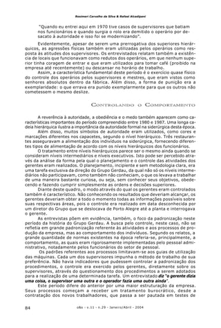 o&s - v.11 - n.29 - Janeiro/Abril - 200484
Rosimeri Carvalho da Silva & Rafael Alcadipani
“Quando eu entrei aqui em 1970 tive casos de supervisores que batiam
nos funcionários e quando surgia o rolo era demitido o operário por de-
sacato à autoridade e isso foi se modernizando”.
Evidentemente, apesar de serem uma prerrogativa dos superiores hierár-
quicos, as agressões físicas também eram utilizadas pelos operários como res-
posta às atitudes dos supervisores. Os entrevistados relatam também a existên-
cia de locais que funcionavam como redutos dos operários, em que nenhum supe-
rior tinha coragem de entrar e que eram utilizados para tomar café (proibido na
empresa até recentemente) ou descansar no horário de trabalho.
Assim, a característica fundamental deste período é o exercício quase físico
do controle dos operários pelos supervisores e mestres, que eram vistos como
senhores absolutos dentro da fábrica. Além disso, a forma de punição era a
exemplaridade: o que errava era punido exemplarmente para que os outros não
cometessem o mesmo deslize.
CONTROLANDO O COMPORTAMENTO
A reverência à autoridade, a obediência e o medo também aparecem como ca-
racterísticas importantes do período compreendido entre 1980 e 1987. Uma longa ca-
deia hierárquica ilustra a importância da autoridade formal na siderúrgica desta época.
Além disso, muitos símbolos de autoridade eram utilizados, como cores e
marcações diferentes nos capacetes, segundo o nível hierárquico. Três restauran-
tes asseguravam a alimentação dos indivíduos na siderúrgica, fornecendo diferen-
tes tipos de alimentação de acordo com os níveis hierárquicos dos funcionários.
O tratamento entre níveis hierárquicos parece ser o mesmo ainda quando se
consideram níveis intermediários e níveis executivos. Isto pode ser percebido atra-
vés da análise da forma pela qual o planejamento e o controle das atividades dos
gerentes eram realizados. O planejamento, incipiente e sem metodologia clara, era
uma tarefa exclusiva da direção do Grupo Gerdau, da qual não só os níveis interme-
diários não participavam, como também não conheciam, o que os levava a trabalhar
de uma maneira bastante curiosa, ou seja, sem conhecer seus objetivos, obede-
cendo e fazendo cumprir simplesmente as ordens e decisões superiores.
Diante deste quadro, o modo através do qual os gerentes eram controlados
também é característico. Não conhecendo os resultados que deveriam alcançar, os
gerentes deveriam obter a todo o momento todas as informações possíveis sobre
suas respectivas áreas, pois o controle era realizado em data desconhecida por
um diretor do Grupo que se deslocava de Porto Alegre até a planta e interrogava
o gerente.
As entrevistas põem em evidência, também, o foco da padronização neste
período da história do Grupo Gerdau. A busca pelo controle, neste caso, não se
refletia em grande padronização referente às atividades e aos processos de pro-
dução da empresa, mas ao comportamento dos indivíduos. Segundo os relatos, a
grande quantidade de normas existentes na época referia-se, principalmente, a
comportamento, as quais eram rigorosamente implementadas pelo pessoal admi-
nistrativo, notadamente pelos funcionários do setor de pessoal.
Os padrões referentes aos processos limitavam-se aos guias de utilização
das máquinas. Cada um dos supervisores impunha o método de trabalho de sua
preferência. Não havia indicadores que pudessem controlar a padronização dos
procedimentos, o controle era exercido pelos gerentes, diretamente sobre os
supervisores, através do questionamento dos procedimentos a serem adotados
para a realização de uma determinada tarefa. Um entrevistado diz “o gerente dizia
uma coisa, o supervisor uma outra e o operador fazia uma outra ainda”.
Este período difere do anterior por uma maior estruturação da empresa.
Seus processos começam a receber um tratamento burocrático, desde a
contratação dos novos trabalhadores, que passa a ser pautada em testes de
 