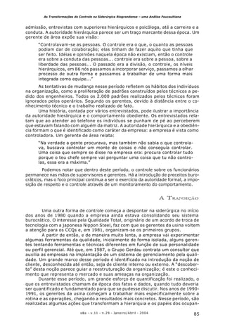 85o&s - v.11 - n.29 - Janeiro/Abril - 2004
As Transformações do Controle na Siderúrgica Riograndense – uma Análise Foucaultiana
admissão, entrevistas com superiores hierárquicos e psicóloga, até a carreira e a
conduta. A autoridade hierárquica parece ser um traço marcante dessa época. Um
gerente de área expõe sua visão:
“Controlavam-se as pessoas. O controle era o que, o quanto as pessoas
podiam dar de colaboração; elas tinham de fazer aquilo que tinha que
ser feito. Idéias e opiniões naquela época não existiam, então o controle
era sobre a conduta das pessoas... controle era sobre a pessoa, sobre a
liberdade das pessoas... O passado era a divisão, o controle, os níveis
hierárquicos, em 86 nós passamos a incorporar serviço, passamos a olhar
processo de outra forma e passamos a trabalhar de uma forma mais
integrada como equipe...”
As tentativas de mudança nesse período refletem os hábitos dos indivíduos
na organização, como a proliferação de padrões construídos pelos técnicos a pe-
dido dos engenheiros. Todos os 2.000 padrões realizados pelos técnicos foram
ignorados pelos operários. Segundo os gerentes, devido à distância entre o co-
nhecimento técnico e o trabalho realizado de fato.
Uma história, contada por vários entrevistados, pode ilustrar a importância
da autoridade hierárquica e o comportamento obediente. Os entrevistados rela-
tam que ao atender ao telefone os indivíduos se punham de pé ao perceberem
que estavam falando com alguém da matriz. A autoridade hierárquica e a obediên-
cia formam o que é identificado como caráter da empresa: a empresa é vista como
controladora. Um gerente de área relata:
“Na verdade a gente procurava, mas também não sabia o que controla-
va, buscava controlar um monte de coisas e não conseguia controlar.
Uma coisa que sempre se disse na empresa era: procura controlar tudo
porque o teu chefe sempre vai perguntar uma coisa que tu não contro-
las, essa era a máxima.”
Podemos notar que dentro deste período, o controle sobre os funcionários
permanece nas mãos de supervisores e gerentes. Há a introdução de preceitos buro-
cráticos, mas o foco principal continua a ser o exercício da autoridade formal, a impo-
sição de respeito e o controle através de um monitoramento do comportamento.
A TRANSIÇÃO
Uma outra forma de controle começa a despontar na siderúrgica no início
dos anos de 1980 quando a empresa ainda estava consolidando seu sistema
burocrático. O interesse pela Qualidade Total, originário de um acordo de troca de
tecnologia com a japonesa Nippon Steel, faz com que os gerentes da usina voltem
a atenção para os CCQs e, em 1981, organizam-se os primeiros grupos.
A partir de então, e de maneira muito lenta, a empresa vai experimentar
algumas ferramentas da qualidade, inicialmente de forma isolada, alguns geren-
tes tentando ferramentas e técnicas diferentes em função de sua personalidade
ou perfil gerencial. Até que, em 1987, o Grupo Gerdau contrata um consultor que
auxilia as empresas na implantação de um sistema de gerenciamento pela quali-
dade. Um grande marco desse período é identificado na introdução da noção de
cliente, desconhecida até então, seja de cliente interno ou externo. A “descober-
ta” desta noção parece guiar a reestruturação da organização; é este o conheci-
mento que representa o mercado e suas ameaças na organização.
Durante esse período, um grande esforço de quantificação foi realizado, o
que os entrevistados chamam de época dos fatos e dados, quando tudo deveria
ser quantificado e fundamentado para que se pudesse discutir. Nos anos de 1990-
1991, os gerentes da usina começam a trabalhar mais especificamente sobre a
rotina e as operações, chegando a resultados mais concretos. Nesse período, são
realizadas algumas ações que transformam a hierarquia e os papéis dos ocupan-
 