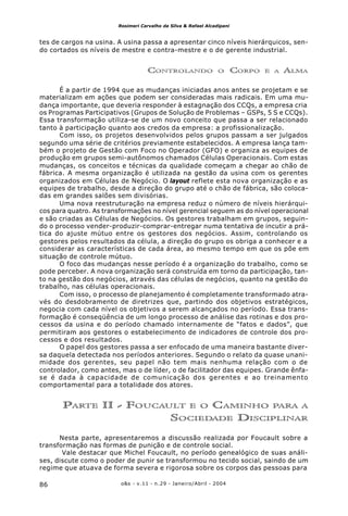 o&s - v.11 - n.29 - Janeiro/Abril - 200486
Rosimeri Carvalho da Silva & Rafael Alcadipani
tes de cargos na usina. A usina passa a apresentar cinco níveis hierárquicos, sen-
do cortados os níveis de mestre e contra-mestre e o de gerente industrial.
CONTROLANDO O CORPO E A ALMA
É a partir de 1994 que as mudanças iniciadas anos antes se projetam e se
materializam em ações que podem ser consideradas mais radicais. Em uma mu-
dança importante, que deveria responder à estagnação dos CCQs, a empresa cria
os Programas Participativos (Grupos de Solução de Problemas – GSPs, 5 S e CCQs).
Essa transformação utiliza-se de um novo conceito que passa a ser relacionado
tanto à participação quanto aos credos da empresa: a profissionalização.
Com isso, os projetos desenvolvidos pelos grupos passam a ser julgados
segundo uma série de critérios previamente estabelecidos. A empresa lança tam-
bém o projeto de Gestão com Foco no Operador (GFO) e organiza as equipes de
produção em grupos semi-autônomos chamados Células Operacionais. Com estas
mudanças, os conceitos e técnicas da qualidade começam a chegar ao chão de
fábrica. A mesma organização é utilizada na gestão da usina com os gerentes
organizados em Células de Negócio. O layout reflete esta nova organização e as
equipes de trabalho, desde a direção do grupo até o chão de fábrica, são coloca-
das em grandes salões sem divisórias.
Uma nova reestruturação na empresa reduz o número de níveis hierárqui-
cos para quatro. As transformações no nível gerencial seguem as do nível operacional
e são criadas as Células de Negócios. Os gestores trabalham em grupos, seguin-
do o processo vender-produzir-comprar-entregar numa tentativa de incutir a prá-
tica do ajuste mútuo entre os gestores dos negócios. Assim, controlando os
gestores pelos resultados da célula, a direção do grupo os obriga a conhecer e a
considerar as características de cada área, ao mesmo tempo em que os põe em
situação de controle mútuo.
O foco das mudanças nesse período é a organização do trabalho, como se
pode perceber. A nova organização será construída em torno da participação, tan-
to na gestão dos negócios, através das células de negócios, quanto na gestão do
trabalho, nas células operacionais.
Com isso, o processo de planejamento é completamente transformado atra-
vés do desdobramento de diretrizes que, partindo dos objetivos estratégicos,
negocia com cada nível os objetivos a serem alcançados no período. Essa trans-
formação é conseqüência de um longo processo de análise das rotinas e dos pro-
cessos da usina e do período chamado internamente de “fatos e dados”, que
permitiram aos gestores o estabelecimento de indicadores de controle dos pro-
cessos e dos resultados.
O papel dos gestores passa a ser enfocado de uma maneira bastante diver-
sa daquela detectada nos períodos anteriores. Segundo o relato da quase unani-
midade dos gerentes, seu papel não tem mais nenhuma relação com o de
controlador, como antes, mas o de líder, o de facilitador das equipes. Grande ênfa-
se é dada à capacidade de comunicação dos gerentes e ao treinamento
comportamental para a totalidade dos atores.
PARTE II - FOUCAULT E O CAMINHO PARA A
SOCIEDADE DISCIPLINAR
Nesta parte, apresentaremos a discussão realizada por Foucault sobre a
transformação nas formas de punição e de controle social.
Vale destacar que Michel Foucault, no período genealógico de suas análi-
ses, discute como o poder de punir se transformou no tecido social, saindo de um
regime que atuava de forma severa e rigorosa sobre os corpos das pessoas para
 