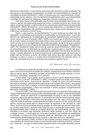 o&s - v.11 - n.29 - Janeiro/Abril - 200488
Rosimeri Carvalho da Silva & Rafael Alcadipani
fenômeno importante: a nova forma assumida pela economia e pela produção. Tal
fato gerou uma mudança fundamental na ordem da materialidade da riqueza na
sociedade de então (FOUCAULT, 1999). A riqueza que era, essencialmente, consti-
tuída pelas terras, passou, com o surgimento do capitalismo, a ter sua materialidade
investida em mercadorias, estoques, máquinas, oficinas, matérias-primas.
Com isso, houve uma alteração significativa na propriedade das terras: du-
rante o regime dos soberanos pequenos furtos, invasões de terra etc. eram tole-
rados, já que garantiam a sobrevivência de uma parcela significativa da população
(FOUCAULT, 1987). Entretanto, com a queda dos soberanos e a entrada no novo
regime, tais ilegalidades não poderiam mais ocorrer, já que eram ofensivas à nova
ordem que começava a tomar força.
Assim, o que ocorreu, primordialmente, foi uma mudança na ordem das ile-
galidades na sociedade que ocasionou a modificação na forma de punir. A punição
deveria ser adequada às necessidades da sociedade capitalista que começava a
tomar vulto. Por isso, Foucault (1987; 1999) nos mostra que a reforma nos meios
de punição nasceu no ponto de junção entre a luta contra o superpoder do sobe-
rano e a luta contra as ilegalidades até então toleradas, de tal sorte que “o direito
de punir deslocou-se da vingança do soberano à defesa da sociedade” (FOUCAULT,
1987:76). Passamos, então, para a era do controle social (FOUCAULT, 1999). Isto
se consubstanciou na alteração do regime dos suplícios para o regime das puni-
ções. Esta alteração causará outra alteração fundamental. Em termos de controle
social, o poder soberano se exercia pela morte e pela expressão de sua força, o
poder que se formará, a partir de então, terá como foco agir sobre a vida das
pessoas, e sobre o corpo e a mente para transformá-las em pessoas úteis, ou
seja, tão necessárias ao novo sistema que começa a ganhar força.
O REGIME DAS PUNIÇÕES
A mudança do modo da punição se deu, mais especificamente, para estabe-
lecer uma nova economia do poder de castigar, assegurando sua melhor distribui-
ção no tecido social. Pretendia-se fazer da punição uma função regular e co-ex-
tensiva à sociedade, buscando punir sempre.
O foco deste “novo” poder punitivo deixou de ser o punir especificamente e
passou a ser o prevenir (FOUCAULT, 1999). A ordem geral era evitar que o crime
ocorresse. Para tanto, procurou-se capacitar o poder de punir de instrumentos
eficazes que fossem generalizáveis para toda a sociedade. Além disso, este poder
deveria ter como foco a cabeça, a mente das pessoas para fazer com que elas não
cometessem ilegalidades; o foco era controlar e evitar qualquer comportamento
desviante (FOUCAULT, 1987).
Foucault (1987) nos mostra que este poder de punir repousou sobre algumas
regras importantes para sua execução e representação, a saber: regra da idealidade
suficiente - deve-se maximizar a representação da pena e não a sua realidade
corpórea; regra dos efeitos laterais - a pena deve ter efeitos mais intensos naque-
les que não comentem a falta para que percebam que não vale a pena praticá-la;
regra da certeza perfeita - as pessoas devem saber o que é o crime, quais são suas
penas, sendo que estas devem desencorajar as pessoas a não cometê-lo, além
disso, nenhum crime cometido deveria escapar ao olhar dos que devem fazer justi-
ça, já que nada torna a punição mais frágil do que a certeza da impunidade; regra
da especificação ideal - todas as infrações deveriam ser qualificadas, ou seja, clas-
sificadas e reunidas, não deixando nenhuma delas escapar e, por fim, regra da
verdade comum - a verificação do crime deve obedecer aos critérios de estabelecer
a verdade, a certeza do crime somente pode ser admitida uma vez que esteja
inteiramente comprovada de forma racional e não mais divina ou simbólica.
O que Foucault (1987) verifica é que o poder punitivo passou a apresentar
uma espécie de receita geral para o exercício do poder sobre os homens, colocan-
do o “espírito”, ou seja, a mente como superfície para a inscrição do poder, perso-
 