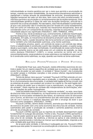 o&s - v.11 - n.29 - Janeiro/Abril - 200490
Rosimeri Carvalho da Silva & Rafael Alcadipani
individualidade se mostra genética por ser o meio que permite a acumulação do
tempo, visando sua maior rentabilidade. Os mecanismos disciplinares adicionam e
capitalizam o tempo através da possibilidade de articular, proveitosamente, as
ligações temporais de cada um dos atos, bem como dos atos correlacionados. O
indivíduo permite a acumulação e o armazenamento das durações temporais. Esta
individualidade genética é capaz de reter tais durações temporais, articulá-las e
transmiti-las a outras atividades. Por derradeiro, esta individualidade é combinatória
já que o seu possuidor não é constituído para ser levado em conta isoladamente,
mas sim como um indivíduo que, inserido nos mecanismos disciplinares, deve ser
considerado como um componente de conjunto; inserida no conjunto é que a indi-
vidualidade adquire seu significado (FOUCAULT, 1987; FONSECA, 1995).
Frente a isso, há de se destacar que, contrariamente, à idéia de massificação,
que faz desaparecer as diferenças individuais, o poder disciplinar distingue indivi-
dualidades. Em ação, os mecanismos da disciplina produzem cada indivíduo (FON-
SECA, 1995). Assim, o poder disciplinar não torna somente um corpo submisso, ele
torna também uma individualidade submissa, uma mente submissa.
A disciplina envolve, assim, um controle do corpo e um controle das idéias.
Como a subjetividade é constituída a partir das relações de poder, o sujeito surge,
desde a sua origem, como algo normalizado. A constituição do corpo como força de
trabalho somente ocorre se ele está preso em um sistema de sujeição, ou seja,
como destaca FOUCAULT (1987), o corpo somente se torna útil se é,
concomitantemente, corpo produtivo e corpo submisso e na medida em que o sujei-
to é construído como submisso, ou seja, quando sua mente se torna submissa.
RELAÇÃO PODER/VERDADE E PODER PASTORAL
É importante frisar que, para Foucault, nestes diferentes exercícios de con-
trole e poder há um regime específico de verdade que os auxiliou. A verdade não
existe fora do poder ou sem poder. A verdade é “desse mundo”, ela é produzida
no poder graças a múltiplas coerções e nele produz efeitos regulamentadores
(FOUCAULT, 1979a).
Temos de deixar claro que por “verdade” Foucault (1979a) entende um con-
junto de procedimentos regulados para a produção, a repartição, a circulação, a
lei e o funcionamento dos enunciados. A verdade está ligada de forma circular com
os sistemas de poder, que acabam por produzi-la e apoiá-la. Ela está ligada tam-
bém a efeitos de poder que a induzem e que a reproduzem, ou seja, a “regimes
de verdade”. Estes regimes de verdade são indispensáveis às dominações, efei-
tos de relações de poder homogêneas.
Cada sociedade específica tem seu “regime de verdade”, ou seja, seus tipos
de discurso tidos como verdadeiros, os mecanismos e as instâncias que permitem
distinguir os enunciados verdadeiros dos falsos, as maneiras como se sancionam
uns e outros, as técnicas e os procedimentos que são valorizados para a obten-
ção de uns e outros e o estatuto daqueles que têm o encargo de dizer o que
funciona como verdadeiro. (FOUCAULT, 1979b).
Foucault (1979b), dentro deste contexto, assinala que não há possibilidade
de exercício do poder sem uma certa economia dos discursos de verdade. Somos
submetidos pelo poder à produção da verdade e somente podemos exercê-lo
através da produção da verdade.
Foucault (1979b) aponta que os regimes de verdade desempenham papel
fundamental no subjugo das pessoas. Frente a isto, Foucault (1995) apresenta a
técnica do poder pastoral que tem por objetivo governar as pessoas, impondo a
elas uma lei de verdade. Na essência, a técnica se aplica à vida cotidiana das
pessoas, caracterizando o indivíduo ao marcar sua individualidade, impondo a ele
uma verdade pela qual deve se guiar.
Ao se guiar pela verdade, o indivíduo é subjugado por ela. Foucault (1995)
aponta que este poder foi essencial na constituição do cristianismo. O cristianismo
 