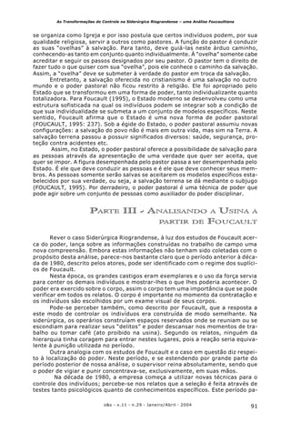 91o&s - v.11 - n.29 - Janeiro/Abril - 2004
As Transformações do Controle na Siderúrgica Riograndense – uma Análise Foucaultiana
se organiza como Igreja e por isso postula que certos indivíduos podem, por sua
qualidade religiosa, servir a outros como pastores. A função do pastor é conduzir
as suas “ovelhas” à salvação. Para tanto, deve guiá-las neste árduo caminho,
conhecendo-as tanto em conjunto quanto individualmente. À “ovelha” somente cabe
acreditar e seguir os passos designados por seu pastor. O pastor tem o direito de
fazer tudo o que quiser com sua “ovelha”, pois ele conhece o caminho da salvação.
Assim, a “ovelha” deve se submeter à verdade do pastor em troca da salvação.
Entretanto, a salvação oferecida no cristianismo é uma salvação no outro
mundo e o poder pastoral não ficou restrito à religião. Ele foi apropriado pelo
Estado que se transformou em uma forma de poder, tanto individualizante quanto
totalizadora. Para Foucault (1995), o Estado moderno se desenvolveu como uma
estrutura sofisticada na qual os indivíduos podem se integrar sob a condição de
que sua individualidade se submeta a um conjunto de modelos específicos. Neste
sentido, Foucault afirma que o Estado é uma nova forma de poder pastoral
(FOUCAULT, 1995: 237). Sob a égide do Estado, o poder pastoral assumiu novas
configurações: a salvação do povo não é mais em outra vida, mas sim na Terra. A
salvação terrena passou a possuir significados diversos: saúde, segurança, pro-
teção contra acidentes etc.
Assim, no Estado, o poder pastoral oferece a possibilidade de salvação para
as pessoas através da apresentação de uma verdade que quer ser aceita, que
quer se impor. A figura desempenhada pelo pastor passa a ser desempenhada pelo
Estado. É ele que deve conduzir as pessoas e é ele que deve conhecer seus mem-
bros. As pessoas somente serão salvas se aceitarem os modelos específicos esta-
belecidos por sua verdade, ou seja, a salvação terrena se dá mediante o subjugo
(FOUCAULT, 1995). Por derradeiro, o poder pastoral é uma técnica de poder que
pode agir sobre um conjunto de pessoas como auxiliador do poder disciplinar.
PARTE III - ANALISANDO A USINA A
PARTIR DE FOUCAULT
Rever o caso Siderúrgica Riograndense, à luz dos estudos de Foucault acer-
ca do poder, lança sobre as informações construídas no trabalho de campo uma
nova compreensão. Embora estas informações não tenham sido coletadas com o
propósito desta análise, parece-nos bastante claro que o período anterior à déca-
da de 1980, descrito pelos atores, pode ser identificado com o regime dos suplíci-
os de Foucault.
Nesta época, os grandes castigos eram exemplares e o uso da força servia
para conter os demais indivíduos e mostrar-lhes o que lhes poderia acontecer. O
poder era exercido sobre o corpo, assim o corpo tem uma importância que se pode
verificar em todos os relatos. O corpo é importante no momento da contratação e
os indivíduos são escolhidos por um exame visual de seus corpos.
Pode-se perceber também, como descrito por Foucault, que a resposta a
este modo de controlar os indivíduos era construída de modo semelhante. Na
siderúrgica, os operários construíam espaços reservados onde se reuniam ou se
escondiam para realizar seus “delitos” e poder descansar nos momentos de tra-
balho ou tomar café (ato proibido na usina). Segundo os relatos, ninguém da
hierarquia tinha coragem para entrar nestes lugares, pois a reação seria equiva-
lente à punição utilizada no período.
Outra analogia com os estudos de Foucault e o caso em questão diz respei-
to à localização do poder. Neste período, e se estendendo por grande parte do
período posterior de nossa análise, o supervisor reina absolutamente, sendo que
o poder de vigiar e punir concentrava-se, exclusivamente, em suas mãos.
Na década de 1980, a empresa começa a utilizar novas técnicas para o
controle dos indivíduos; percebe-se nos relatos que a seleção é feita através de
testes tanto psicológicos quanto de conhecimentos específicos. Este período pa-
 