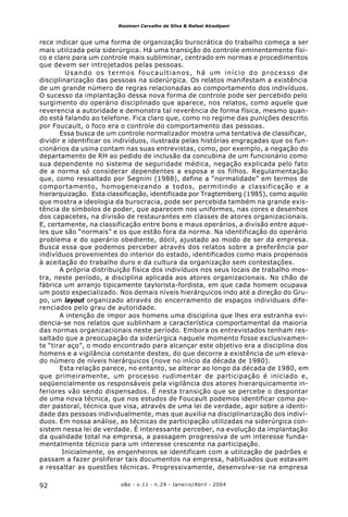 o&s - v.11 - n.29 - Janeiro/Abril - 200492
Rosimeri Carvalho da Silva & Rafael Alcadipani
rece indicar que uma forma de organização burocrática do trabalho começa a ser
mais utilizada pela siderúrgica. Há uma transição do controle eminentemente físi-
co e claro para um controle mais subliminar, centrado em normas e procedimentos
que devem ser introjetados pelas pessoas.
Usando os termos foucaultianos, há um início do processo de
disciplinarização das pessoas na siderúrgica. Os relatos manifestam a existência
de um grande número de regras relacionadas ao comportamento dos indivíduos.
O sucesso da implantação dessa nova forma de controle pode ser percebido pelo
surgimento do operário disciplinado que aparece, nos relatos, como aquele que
reverencia a autoridade e demonstra tal reverência de forma física, mesmo quan-
do está falando ao telefone. Fica claro que, como no regime das punições descrito
por Foucault, o foco era o controle do comportamento das pessoas.
Essa busca de um controle normalizador mostra uma tentativa de classificar,
dividir e identificar os indivíduos, ilustrada pelas histórias engraçadas que os fun-
cionários da usina contam nas suas entrevistas, como, por exemplo, a negação do
departamento de RH ao pedido de inclusão da concubina de um funcionário como
sua dependente no sistema de seguridade médica, negação explicada pelo fato
de a norma só considerar dependentes a esposa e os filhos. Regulamentação
que, como ressaltado por Segnini (1988), define a “normalidade” em termos de
comportamento, homogeneizando a todos, permitindo a classificação e a
hierarquização. Esta classificação, identificada por Tragtemberg (1985), como aquilo
que mostra a ideologia da burocracia, pode ser percebida também na grande exis-
tência de símbolos de poder, que aparecem nos uniformes, nas cores e desenhos
dos capacetes, na divisão de restaurantes em classes de atores organizacionais.
E, certamente, na classificação entre bons e maus operários, a divisão entre aque-
les que são “normais” e os que estão fora da norma. Na identificação do operário
problema e do operário obediente, dócil, ajustado ao modo de ser da empresa.
Busca essa que podemos perceber através dos relatos sobre a preferência por
indivíduos provenientes do interior do estado, identificados como mais propensos
à aceitação do trabalho duro e da cultura da organização sem contestações.
A própria distribuição física dos indivíduos nos seus locais de trabalho mos-
tra, neste período, a disciplina aplicada aos atores organizacionais. No chão de
fábrica um arranjo tipicamente taylorista-fordista, em que cada homem ocupava
um posto especializado. Nos demais níveis hierárquicos indo até a direção do Gru-
po, um layout organizado através do encerramento de espaços individuais dife-
renciados pelo grau de autoridade.
A intenção de impor aos homens uma disciplina que lhes era estranha evi-
dencia-se nos relatos que sublinham a característica comportamental da maioria
das normas organizacionais neste período. Embora os entrevistados tenham res-
saltado que a preocupação da siderúrgica naquele momento fosse exclusivamen-
te “tirar aço”, o modo encontrado para alcançar este objetivo era a disciplina dos
homens e a vigilância constante destes, do que decorre a existência de um eleva-
do número de níveis hierárquicos (nove no início da década de 1980).
Esta relação parece, no entanto, se alterar ao longo da década de 1980, em
que primeiramente, um processo rudimentar de participação é iniciado e,
seqüencialmente os responsáveis pela vigilância dos atores hierarquicamente in-
feriores vão sendo dispensados. É nesta transição que se percebe o despontar
de uma nova técnica, que nos estudos de Foucault podemos identificar como po-
der pastoral, técnica que visa, através de uma lei de verdade, agir sobre a identi-
dade das pessoas individualmente, mas que auxilia na disciplinarização dos indiví-
duos. Em nossa análise, as técnicas de participação utilizadas na siderúrgica con-
sistem nessa lei de verdade. É interessante perceber, na evolução da implantação
da qualidade total na empresa, a passagem progressiva de um interesse funda-
mentalmente técnico para um interesse crescente na participação.
Inicialmente, os engenheiros se identificam com a utilização de padrões e
passam a fazer proliferar tais documentos na empresa, habituados que estavam
a ressaltar as questões técnicas. Progressivamente, desenvolve-se na empresa
 