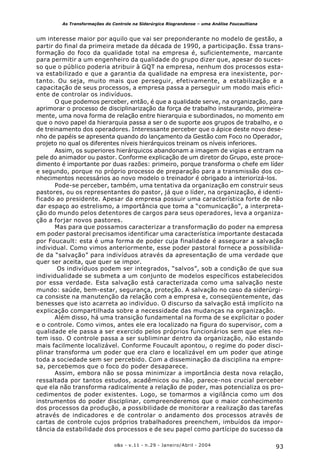 93o&s - v.11 - n.29 - Janeiro/Abril - 2004
As Transformações do Controle na Siderúrgica Riograndense – uma Análise Foucaultiana
um interesse maior por aquilo que vai ser preponderante no modelo de gestão, a
partir do final da primeira metade da década de 1990, a participação. Essa trans-
formação do foco da qualidade total na empresa é, suficientemente, marcante
para permitir a um engenheiro da qualidade do grupo dizer que, apesar do suces-
so que o público poderia atribuir à GQT na empresa, nenhum dos processos esta-
va estabilizado e que a garantia da qualidade na empresa era inexistente, por-
tanto. Ou seja, muito mais que perseguir, efetivamente, a estabilização e a
capacitação de seus processos, a empresa passa a perseguir um modo mais efici-
ente de controlar os indivíduos.
O que podemos perceber, então, é que a qualidade serve, na organização, para
aprimorar o processo de disciplinarização da força de trabalho instaurando, primeira-
mente, uma nova forma de relação entre hierarquia e subordinados, no momento em
que o novo papel da hierarquia passa a ser o de suporte aos grupos de trabalho, e o
de treinamento dos operadores. Interessante perceber que o ápice deste novo dese-
nho de papéis se apresenta quando do lançamento da Gestão com Foco no Operador,
projeto no qual os diferentes níveis hierárquicos treinam os níveis inferiores.
Assim, os superiores hierárquicos abandonam a imagem de vigias e entram na
pele do animador ou pastor. Conforme explicação de um diretor do Grupo, este proce-
dimento é importante por duas razões: primeiro, porque transforma o chefe em líder
e segundo, porque no próprio processo de preparação para a transmissão dos co-
nhecimentos necessários ao novo modelo o treinador é obrigado a interiorizá-los.
Pode-se perceber, também, uma tentativa da organização em construir seus
pastores, ou os representantes do pastor, já que o líder, na organização, é identi-
ficado ao presidente. Apesar da empresa possuir uma característica forte de não
dar espaço ao estrelismo, a importância que toma a “comunicação”, a interpreta-
ção do mundo pelos detentores de cargos para seus operadores, leva a organiza-
ção a forjar novos pastores.
Mas para que possamos caracterizar a transformação do poder na empresa
em poder pastoral precisamos identificar uma característica importante destacada
por Foucault: esta é uma forma de poder cuja finalidade é assegurar a salvação
individual. Como vimos anteriormente, esse poder pastoral fornece a possibilida-
de da “salvação” para indivíduos através da apresentação de uma verdade que
quer ser aceita, que quer se impor.
Os indivíduos podem ser integrados, “salvos”, sob a condição de que sua
individualidade se submeta a um conjunto de modelos específicos estabelecidos
por essa verdade. Esta salvação está caracterizada como uma salvação neste
mundo: saúde, bem-estar, segurança, proteção. A salvação no caso da siderúrgi-
ca consiste na manutenção da relação com a empresa e, conseqüentemente, das
benesses que isto acarreta ao indivíduo. O discurso da salvação está implícito na
explicação compartilhada sobre a necessidade das mudanças na organização.
Além disso, há uma transição fundamental na forma de se explicitar o poder
e o controle. Como vimos, antes ele era localizado na figura do supervisor, com a
qualidade ele passa a ser exercido pelos próprios funcionários sem que eles no-
tem isso. O controle passa a ser subliminar dentro da organização, não estando
mais facilmente localizável. Conforme Foucault apontou, o regime do poder disci-
plinar transforma um poder que era claro e localizável em um poder que atinge
toda a sociedade sem ser percebido. Com a disseminação da disciplina na empre-
sa, percebemos que o foco do poder desaparece.
Assim, embora não se possa minimizar a importância desta nova relação,
ressaltada por tantos estudos, acadêmicos ou não, parece-nos crucial perceber
que ela não transforma radicalmente a relação de poder, mas potencializa os pro-
cedimentos de poder existentes. Logo, se tomarmos a vigilância como um dos
instrumentos do poder disciplinar, compreenderemos que o maior conhecimento
dos processos da produção, a possibilidade de monitorar a realização das tarefas
através de indicadores e de controlar o andamento dos processos através de
cartas de controle cujos próprios trabalhadores preenchem, imbuídos da impor-
tância da estabilidade dos processos e de seu papel como partícipe do sucesso da
 