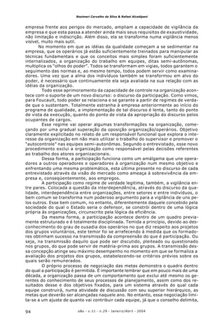 o&s - v.11 - n.29 - Janeiro/Abril - 200494
Rosimeri Carvalho da Silva & Rafael Alcadipani
empresa frente aos perigos do mercado, ampliam a capacidade de vigilância da
empresa e que esta passa a atender ainda mais seus requisitos de exaustividade,
não limitação e indiscrição. Além disso, ela se transforma numa vigilância menos
visível, muito mais sutil.
No momento em que as idéias da qualidade começam a se sedimentar na
empresa, que os operários já estão suficientemente treinados para manipular as
técnicas fundamentais e que os conceitos mais simples foram suficientemente
internalizados, a organização do trabalho em equipes, ditas semi-autônomas,
multiplica os “olhos do poder”. Todos se transformam em vigias, todos garantem o
seguimento das normas e, ao mesmo tempo, todos podem servir como examina-
dores. Uma vez que a alma dos indivíduos também se transformou em alvo do
poder, é necessário que continuamente ela seja avaliada na sua relação com as
idéias da organização.
Todo esse aprimoramento da capacidade de controle na organização acon-
tece com o suporte de um novo discurso: o discurso da participação. Como vimos,
para Foucault, todo poder se relaciona e se garante a partir de regimes de verda-
de que o sustentam. Totalmente estranha à empresa anteriormente ao início do
programa de qualidade, a implementação de tal discurso é lenta, tanto do ponto
de vista da execução, quanto do ponto de vista da apropriação do discurso pelos
ocupantes de cargos.
Esse regime vai operar algumas transformações na organização, come-
çando por uma gradual superação da oposição organização/operários. Objetivo
claramente explicitado no relato de um responsável funcional que explora o inte-
resse da organização em não mais utilizar o trabalho do supervisor e promover o
“autocontrole” nas equipes semi-autonômas. Segundo o entrevistado, esse novo
procedimento exclui a organização como responsável pelas decisões referentes
ao trabalho dos atores organizacionais.
Dessa forma, a participação funciona como um amálgama que une opera-
dores a outros operadores e operadores à organização num mesmo objetivo e
enfrentando uma mesma problemática, esta última presente no discurso de cada
entrevistado através da visão do mercado como ameaça à sobrevivência da em-
presa e, conseqüentemente, aos empregos.
A participação como regime de verdade legitima, também, a vigilância en-
tre pares. Colocada a questão da interdependência, através do discurso da qua-
lidade, interdependência entre organizações, entre setores e entre indivíduos, o
bem comum se transforma num poderoso argumento para a vigilância de uns pe-
los outros. Esse bem comum, no entanto, diferentemente daquele concebido pela
sociedade do qual o Estado seria o defensor, se constrói dentro de uma lógica
própria às organizações, circunscrito pela lógica da eficiência.
Da mesma forma, a participação acontece dentro de um quadro previa-
mente estruturado e é totalmente disciplinada. Temida a princípio, devido ao des-
conhecimento do grau de ousadia dos operários no que diz respeito aos projetos
dos grupos voluntários, este temor foi se arrefecendo à medida que os formado-
res obtinham sucesso na transmissão da compreensão do que é participação. Ou
seja, na transmissão daquilo que pode ser discutido, pleiteado ou questionado
nos grupos, do que pode servir de matéria-prima aos grupos. A transmissão des-
sa concepção atinge seu máximo desempenho no momento em que se formaliza a
avaliação dos projetos dos grupos, estabelecendo-se critérios prévios sobre os
quais serão remunerados.
O próprio processo de negociação das metas demonstra o quadro dentro
do qual a participação é permitida. É importante lembrar que em pouco mais de uma
década, a organização passa de um comportamento que exclui até mesmo os ge-
rentes do conhecimento de seus processos de planejamento, assim como dos re-
sultados desse e dos objetivos fixados, para um sistema através do qual cada
equipe construirá, numa atividade de discussão com seu superior hierárquico, as
metas que deverão ser alcançadas naquele ano. No entanto, essa negociação limi-
ta-se a um ajuste de quanto vai contribuir cada equipe, já que o conselho delimita,
 