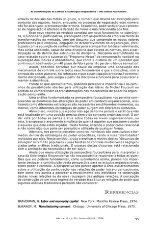 95o&s - v.11 - n.29 - Janeiro/Abril - 2004
As Transformações do Controle na Siderúrgica Riograndense – uma Análise Foucaultiana
através da decisão das metas do grupo, o número que deverá ser alcançado pelo
conjunto das equipes. Assim, enquanto no processo de negociação esse número
não for alcançado, o processo não termina. Resumindo, pode-se dizer que o proces-
so de negociação é atrelado à decisão de meios e não relacionado aos fins.
Esse novo regime de verdade constitui um novo funcionário na siderúrgi-
ca, o funcionário participativo, preocupado com as questões da empresa frente às
transformações do mercado, com um discurso que contemple os novos valores
professados pela empresa, engajado no desenvolvimento da organização, preo-
cupado com a aquisição de conhecimentos para acompanhar tal desenvolvimento,
mas ainda obediente, capaz de uma disciplina que exceda as normas, pois a par-
ticipação se dá dentro das estruturas de disciplina. Disciplina exemplificada no
caso relatado sobre o sucesso do “Programa Metas” de remuneração variável na
superação dos índices e absenteísmo, que conta a história de um operador que
continuou trabalhando com 40 graus de febre para não perder o bônus semestral.
Assim, podemos perceber que houve na empresa uma adequação dos
mecanismos de controle sobre todos seus funcionários e que a disciplina, com a
entrada do poder pastoral, foi reforçada e que a participação proposta é extrema-
mente disciplinada, pois surgiu a partir da disciplina e funciona para obscurecer e
manter a obediência.
Frente ao que apresentamos, podemos perceber a importância e os cami-
nhos de possibilidade abertos pela utilização das idéias de Michel Foucault no
sentido de compreender as transformações nos mecanismos de poder na organi-
zação pesquisada.
Uma análise fundamentada na perspectiva foucaultiana nos permite com-
preender as dinâmicas das alterações do poder em contexto organizacional, ana-
lisando como diferentes estratégias são necessárias em diferentes momentos, ou
melhor, como diferentes estratégias de poder surgem em diferentes contextos.
Além disso, mostra que o poder não age de forma parada e estática e não
está localizado em uma posição precisa dentro do contexto organizacional. O po-
der está por todas as partes e atua sobre todas os níveis organizacionais, ou
seja, transpassa o argumento simplista de que há aqueles que possuem o poder
e aqueles que dele estão alijados. Desta forma, entende o poder como relacional
e não como algo que pode ser possuído e utilizado de qualquer forma.
Ademais, nos permite perceber como os indivíduos são constituídos e for-
mados dentro de estratégias de poder específicas, tendo a suas “identidades”
moldadas por elas. Neste sentido, ajuda a explicar o motivo destes “discursos de
salvação” serem tão populares e suas facetas de controle muitas vezes negligen-
ciadas pelas análises tradicionais. O sucesso destes discursos está relacionado
com a aceitação da necessidade de ser salvo.
Ainda que nossa utilização da perspectiva foucaultiana para interpretar o
caso da Siderúrgica Riograndense não nos possibilite responder a todas as ques-
tões que ele poderia fundamentar, como sublinhamos acima, parece-nos impor-
tante destacar a contribuição desta perspectiva para os estudos organizacionais
sobre poder e controle. A perspectiva nos parece aportar à área esclarecimentos
sobre a utilização da participação nas relações de poder intra-organizacionais,
bem como nos auxilia a perceber o envolvimento dos indivíduos na construção
destas novas relações ou da nova roupagem das antigas relações. A percepção
da construção de um novo regime de verdade traz à luz as relações de poder que
algumas análises tradicionais parecem não considerar.
REFERÊNCIAS
BRAVERMAN, H. Labor and monopoly capital. New York: Monthly Review Press, 1974.
BURAWOY, M. Manufacturing consent. Chicago: University of Chicago Press, 1979.
 