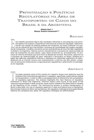 13o&s - v.11 - n.29 - Janeiro/Abril - 2004
Privatização e Políticas Regulatórias na Área de Transportes: os Casos do Brasil e da Argentina
T
PRIVATIZAÇÃO E POLÍTICAS
REGULATÓRIAS NA ÁREA DE
TRANSPORTES: OS CASOS DO
BRASIL E DA ARGENTINA
Alketa Peci *
Bianor Scelza Cavalcanti**
RESUMO
ste trabalho apresenta alguns dos resultados referentes a uma pesquisa cujo princi-
pal objetivo foi analisar a experiência internacional na área de regulação, especifica-
mente com relação às políticas públicas de transporte, de modo a oferecer um qua-
dro de referência que visa facilitar o processo de consolidação dos órgãos regulado-
res de transportes. A análise concentra-se nas características do novo formato regulatório
no Brasil e na Argentina. Fatores comuns impulsionaram o processo de reestruturação do
setor de transportes nos dois países, cujas raízes encontram-se, principalmente, no pro-
cesso de reforma do Estado que teve início na década de noventa. Para tanto, descreve-se
o processo de reestruturação do setor rodoviário e ferroviário no Brasil, enfatiza-se o
papel das agências reguladoras federais e estaduais em diferentes segmentos do setor,
destacam-se os motivos comuns que impulsionaram a reforma nos dois países, compa-
ram-se estruturas institucionais e organizacionais regulatórias e diferenciam-se estratégi-
as de regulação.
ABSTRACT
his paper presents some of the results of a research whose main objective was the
analysis of the international experience in regulation, specifically, public policies related
to transportation, in order to offer a conceptual frame of reference for the consolidation
of regulatory agencies. The analysis highlights the main features of regulatory
framework in Brazil and Argentina. Common factors were found at the basis of the
restructuring processes in both countries, those mainly related to the State Reform initiated
at the beginning of the nineties. The restructuring process in surface transportation in
Brazil is described, the role of regulatory agencies in state and federal level is highlighted,
the principal motives of reform are pointed out, the regulatory institutional and organizational
features are compared and, lastly, the regulatory strategies are differentiated.
*Profª EBAPE/FGV
** Prof. EBAPE/FGV
E
 