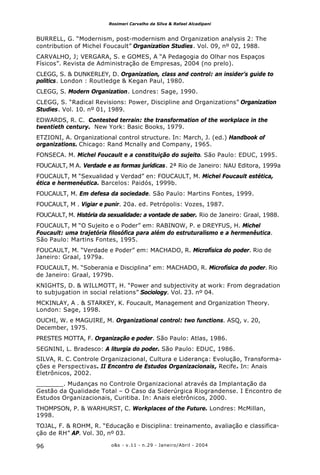 o&s - v.11 - n.29 - Janeiro/Abril - 200496
Rosimeri Carvalho da Silva & Rafael Alcadipani
BURRELL, G. “Modernism, post-modernism and Organization analysis 2: The
contribution of Michel Foucault” Organization Studies. Vol. 09, nº 02, 1988.
CARVALHO, J; VERGARA, S. e GOMES, A “A Pedagogia do Olhar nos Espaços
Físicos”. Revista de Administração de Empresas, 2004 (no prelo).
CLEGG, S. & DUNKERLEY, D. Organization, class and control: an insider’s guide to
politics. London : Routledge & Kegan Paul, 1980.
CLEGG, S. Modern Organization. Londres: Sage, 1990.
CLEGG, S. “Radical Revisions: Power, Discipline and Organizations” Organization
Studies. Vol. 10. nº 01, 1989.
EDWARDS, R. C. Contested terrain: the transformation of the workplace in the
twentieth century. New York: Basic Books, 1979.
ETZIONI, A. Organizational control structure. In: March, J. (ed.) Handbook of
organizations. Chicago: Rand Mcnally and Company, 1965.
FONSECA. M. Michel Foucault e a constituição do sujeito. São Paulo: EDUC, 1995.
FOUCAULT, M A. Verdade e as formas jurídicas. 2ª Rio de Janeiro: NAU Editora, 1999a
FOUCAULT, M “Sexualidad y Verdad” en: FOUCAULT, M. Michel Foucault estética,
ética e hermenéutica. Barcelos: Paidós, 1999b.
FOUCAULT, M. Em defesa da sociedade. São Paulo: Martins Fontes, 1999.
FOUCAULT, M . Vigiar e punir. 20a. ed. Petrópolis: Vozes, 1987.
FOUCAULT, M. História da sexualidade: a vontade de saber. Rio de Janeiro: Graal, 1988.
FOUCAULT, M “O Sujeito e o Poder” em: RABINOW, P. e DREYFUS, H. Michel
Foucault: uma trajetória filosófica para além do estruturalismo e a hermenêutica.
São Paulo: Martins Fontes, 1995.
FOUCAULT, M. “Verdade e Poder” em: MACHADO, R. Microfísica do poder. Rio de
Janeiro: Graal, 1979a.
FOUCAULT, M. “Soberania e Disciplina” em: MACHADO, R. Microfísica do poder. Rio
de Janeiro: Graal, 1979b.
KNIGHTS, D. & WILLMOTT, H. “Power and subjectivity at work: From degradation
to subjugation in social relations” Sociology. Vol. 23. nº 04.
MCKINLAY, A . & STARKEY, K. Foucault, Management and Organization Theory.
London: Sage, 1998.
OUCHI, W. e MAGUIRE, M. Organizational control: two functions. ASQ, v. 20,
December, 1975.
PRESTES MOTTA, F. Organização e poder. São Paulo: Atlas, 1986.
SEGNINI, L. Bradesco: A liturgia do poder. São Paulo: EDUC, 1986.
SILVA, R. C. Controle Organizacional, Cultura e Liderança: Evolução, Transforma-
ções e Perspectivas. II Encontro de Estudos Organizacionais, Recife. In: Anais
Eletrônicos, 2002.
_______. Mudanças no Controle Organizacional através da Implantação da
Gestão da Qualidade Total – O Caso da Siderúrgica Riograndense. I Encontro de
Estudos Organizacionais, Curitiba. In: Anais eletrônicos, 2000.
THOMPSON, P. & WARHURST, C. Workplaces of the Future. Londres: McMillan,
1998.
TOJAL, F. & ROHM, R. “Educação e Disciplina: treinamento, avaliação e classifica-
ção de RH” AP. Vol. 30, nº 03.
 