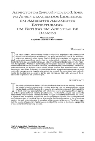 97o&s - v.11 - n.29 - Janeiro/Abril - 2004
Aspectos da Influência do Líder na Aprendizagem dos Liderados em Ambiente Altamente Estruturado:
um Estudo em Agências de Bancos.
*Prof. da Universidade Presbiteriana Mackenzie
**Prof. do PPGAE da Universidade Presbiteriana Mackenzie.
T
E
ASPECTOS DA INFLUÊNCIA DO LÍDER
NA APRENDIZAGEMDOS LIDERADOS
EM AMBIENTE ALTAMENTE
ESTRUTURADO:
UM ESTUDO EM AGÊNCIAS DE
BANCOS
Wilson Aroma*
Reynaldo Cavalheiro Marcondes**
RESUMO
ste artigo trata da influência dos líderes na facilitação do processo de aprendizagem
do grupo de atendimento aos clientes, em agências bancárias, que é um ambiente
altamente padronizado e pouco flexível. Está fundamentado em uma pesquisa
exploratória que utilizou a entrevista em profundidade realizada com 12 funcionários
de atendimento de agências bancárias, de três diferentes grandes bancos privados nacio-
nais. Foi aplicada a Análise de Conteúdo para interpretar os dados obtidos. Os resultados
da análise mostraram que os líderes são tidos, de maneira geral, como capazes, apoiadores,
incentivadores de um ambiente participativo, desde que isto leve ao cumprimento à risca
das normas bancárias. A rigidez e homogeneização dos procedimentos engessam a auto-
expressão e provoca uma elevada rotatividade de pessoal. Portanto, dado que o atendi-
mento de clientes tem que ocorrer dentro das normas, ao líder cabe um papel de co-
adjuvante no processo de aprendizagem.
ABSTRACT
his article treats of the leaders’ influence in the facilitation of the learning process of
the service group to the customers, in bank agencies, that it is an environment highly
standardized and little flexible. It is based in an exploratory research that it used the
in depth interview accomplished with 12 clerical service employees of bank agenci-
es, of three great different national private banks. The Content Analysis was applied to
interpret the obtained data. The results of the analysis showed that the leaders are taken,
in a general way, as capable, supportive, encouraging of participation, since this light to the
execution precisely of the bank norms. The rigidity and homogenization of the procedures
plasters the self-expression and it provokes a high personnel turnover. Therefore, given
that the service of customers has to happen inside of the norms, to the leader a paper fits
of co-assistant in the learning process.
 