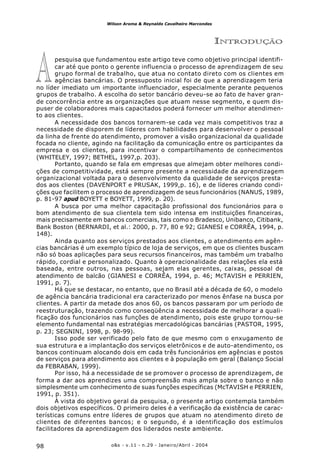 o&s - v.11 - n.29 - Janeiro/Abril - 200498
Wilson Aroma & Reynaldo Cavalheiro Marcondes
A
INTRODUÇÃO
pesquisa que fundamentou este artigo teve como objetivo principal identifi-
car até que ponto o gerente influencia o processo de aprendizagem de seu
grupo formal de trabalho, que atua no contato direto com os clientes em
agências bancárias. O pressuposto inicial foi de que a aprendizagem teria
no líder imediato um importante influenciador, especialmente perante pequenos
grupos de trabalho. A escolha do setor bancário deveu-se ao fato de haver gran-
de concorrência entre as organizações que atuam nesse segmento, e quem dis-
puser de colaboradores mais capacitados poderá fornecer um melhor atendimen-
to aos clientes.
A necessidade dos bancos tornarem-se cada vez mais competitivos traz a
necessidade de disporem de líderes com habilidades para desenvolver o pessoal
da linha de frente do atendimento, promover a visão organizacional da qualidade
focada no cliente, agindo na facilitação da comunicação entre os participantes da
empresa e os clientes, para incentivar o compartilhamento de conhecimentos
(WHITELEY, 1997; BETHEL, 1997,p. 203).
Portanto, quando se fala em empresas que almejam obter melhores condi-
ções de competitividade, está sempre presente a necessidade da aprendizagem
organizacional voltada para o desenvolvimento da qualidade de serviços presta-
dos aos clientes (DAVENPORT e PRUSAK, 1999,p. 16), e de líderes criando condi-
ções que facilitem o processo de aprendizagem de seus funcionários (NANUS, 1989,
p. 81-97 apud BOYETT e BOYETT, 1999, p. 20).
A busca por uma melhor capacitação profissional dos funcionários para o
bom atendimento de sua clientela tem sido intensa em instituições financeiras,
mais precisamente em bancos comerciais, tais como o Bradesco, Unibanco, Citibank,
Bank Boston (BERNARDI, et al.: 2000, p. 77, 80 e 92; GIANESI e CORRÊA, 1994, p.
148).
Ainda quanto aos serviços prestados aos clientes, o atendimento em agên-
cias bancárias é um exemplo típico de loja de serviços, em que os clientes buscam
não só boas aplicações para seus recursos financeiros, mas também um trabalho
rápido, cordial e personalizado. Quanto à operacionalidade das relações ela está
baseada, entre outros, nas pessoas, sejam elas gerentes, caixas, pessoal de
atendimento de balcão (GIANESI e CORRÊA, 1994, p. 46; McTAVISH e PERRIEN,
1991, p. 7).
Há que se destacar, no entanto, que no Brasil até a década de 60, o modelo
de agência bancária tradicional era caracterizado por menos ênfase na busca por
clientes. A partir da metade dos anos 60, os bancos passaram por um período de
reestruturação, trazendo como conseqüência a necessidade de melhorar a quali-
ficação dos funcionários nas funções de atendimento, pois este grupo tornou-se
elemento fundamental nas estratégias mercadológicas bancárias (PASTOR, 1995,
p. 23; SEGNINI, 1998, p. 98-99).
Isso pode ser verificado pelo fato de que mesmo com o enxugamento de
sua estrutura e a implantação dos serviços eletrônicos e de auto-atendimento, os
bancos continuam alocando dois em cada três funcionários em agências e postos
de serviços para atendimento aos clientes e à população em geral (Balanço Social
da FEBRABAN, 1999).
Por isso, há a necessidade de se promover o processo de aprendizagem, de
forma a dar aos aprendizes uma compreensão mais ampla sobre o banco e não
simplesmente um conhecimento de suas funções específicas (McTAVISH e PERRIEN,
1991, p. 351).
À vista do objetivo geral da pesquisa, o presente artigo contempla também
dois objetivos específicos. O primeiro deles é a verificação da existência de carac-
terísticas comuns entre líderes de grupos que atuam no atendimento direto de
clientes de diferentes bancos; e o segundo, é a identificação dos estímulos
facilitadores da aprendizagem dos liderados neste ambiente.
 