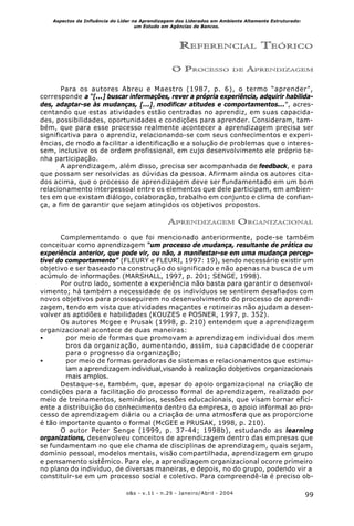 99o&s - v.11 - n.29 - Janeiro/Abril - 2004
Aspectos da Influência do Líder na Aprendizagem dos Liderados em Ambiente Altamente Estruturado:
um Estudo em Agências de Bancos.
REFERENCIAL TEÓRICO
O PROCESSO DE APRENDIZAGEM
Para os autores Abreu e Maestro (1987, p. 6), o termo “aprender”,
corresponde a “[...] buscar informações, rever a própria experiência, adquirir habilida-
des, adaptar-se às mudanças, [...], modificar atitudes e comportamentos...”, acres-
centando que estas atividades estão centradas no aprendiz, em suas capacida-
des, possibilidades, oportunidades e condições para aprender. Consideram, tam-
bém, que para esse processo realmente acontecer a aprendizagem precisa ser
significativa para o aprendiz, relacionando-se com seus conhecimentos e experi-
ências, de modo a facilitar a identificação e a solução de problemas que o interes-
sem, inclusive os de ordem profissional, em cujo desenvolvimento ele próprio te-
nha participação.
A aprendizagem, além disso, precisa ser acompanhada de feedback, e para
que possam ser resolvidas as dúvidas da pessoa. Afirmam ainda os autores cita-
dos acima, que o processo de aprendizagem deve ser fundamentado em um bom
relacionamento interpessoal entre os elementos que dele participam, em ambien-
tes em que existam diálogo, colaboração, trabalho em conjunto e clima de confian-
ça, a fim de garantir que sejam atingidos os objetivos propostos.
APRENDIZAGEM ORGANIZACIONAL
Complementando o que foi mencionado anteriormente, pode-se também
conceituar como aprendizagem “um processo de mudança, resultante de prática ou
experiência anterior, que pode vir, ou não, a manifestar-se em uma mudança percep-
tível do comportamento” (FLEURY e FLEURI, 1997: 19), sendo necessário existir um
objetivo e ser baseado na construção do significado e não apenas na busca de um
acúmulo de informações (MARSHALL, 1997, p. 201; SENGE, 1998).
Por outro lado, somente a experiência não basta para garantir o desenvol-
vimento; há também a necessidade de os indivíduos se sentirem desafiados com
novos objetivos para prosseguirem no desenvolvimento do processo de aprendi-
zagem, tendo em vista que atividades maçantes e rotineiras não ajudam a desen-
volver as aptidões e habilidades (KOUZES e POSNER, 1997, p. 352).
Os autores Mcgee e Prusak (1998, p. 210) entendem que a aprendizagem
organizacional acontece de duas maneiras:
• por meio de formas que promovam a aprendizagem individual dos mem
bros da organização, aumentando, assim, sua capacidade de cooperar
para o progresso da organização;
• por meio de formas geradoras de sistemas e relacionamentos que estimu-
lam a aprendizagem individual,visando à realização dobjetivos organizacionais
mais amplos.
Destaque-se, também, que, apesar do apoio organizacional na criação de
condições para a facilitação do processo formal de aprendizagem, realizado por
meio de treinamentos, seminários, sessões educacionais, que visam tornar efici-
ente a distribuição do conhecimento dentro da empresa, o apoio informal ao pro-
cesso de aprendizagem diária ou a criação de uma atmosfera que as proporcione
é tão importante quanto o formal (McGEE e PRUSAK, 1998, p. 210).
O autor Peter Senge (1999, p. 37-44; 1998b), estudando as learning
organizations, desenvolveu conceitos de aprendizagem dentro das empresas que
se fundamentam no que ele chama de disciplinas de aprendizagem, quais sejam,
domínio pessoal, modelos mentais, visão compartilhada, aprendizagem em grupo
e pensamento sistêmico. Para ele, a aprendizagem organizacional ocorre primeiro
no plano do indivíduo, de diversas maneiras, e depois, no do grupo, podendo vir a
constituir-se em um processo social e coletivo. Para compreendê-la é preciso ob-
 