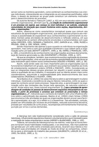 o&s - v.11 - n.29 - Janeiro/Abril - 2004100
Wilson Aroma & Reynaldo Cavalheiro Marcondes
servar como os membros aprendem, como combinam os conhecimentos e as cren-
ças individuais, interpretando-as e integrando-as em esquemas partilhados; além
disso, o desejo de pertencer ao grupo pode constituir um elemento motivador
para o desenvolvimento do processo.
Os autores Nonaka e Takeuchi (1997, p. 82) em seus estudos sobre conhe-
cimento organizacional, afirmam que “[...] a criação do conhecimento organizacional
é um processo em espiral, que começa no nível individual e vai subindo, ampliando
comunidades de interação que cruzam fronteiras entre seções, departamentos, divi-
sões e organizações.”
Assim, observa-se como característica conceptual quase que comum aos
estudiosos da aprendizagem organizacional, que este processo propicia aos indi-
víduos a possibilidade de expandirem seus conhecimentos e aprimorarem os mo-
delos mentais pelas atividades de desenvolvimento e reflexão coletiva, em que
seus integrantes se sentem efetivamente envolvidos e comprometidos com suas
ações (ARGYRIS, 1991; NONAKA e TAKEUCHI, 1997; GARVIN et al., 1998; McGEE e
PRUSAK, 1998, p. 208; SENGE, 1999).
Sendo importante não apenas o que e quanto os indivíduos na organização
aprendem, mas como e com que qualidade transferem o que sabem para a orga-
nização como um todo (BOYETT e BOYETT, 1999, p. 96; HAMEL e PRAHALAD, 1997,
p. 189), a transferência do conhecimento nas organizações acontece diariamente,
seja de maneira gerenciada ou não (DAVENPORT e PRUSAK, 1999, p. 107).
Há que se considerar, também, que a autonomia auxilia a agilização do processo
dentro das organizações, uma vez que ela aumenta a possibilidade de os indivíduos se
auto motivarem para criarem novos conhecimentos (KOUZES e POSNER, 1997, p. 38).
Assim, está sendo cada vez mais importante para as organizações que os
funcionários trabalhem em grupos, que analisem seus próprios trabalhos ao invés
de simplesmente receberem ordens (STEIN e PINCHOT, 1995). Considerando-se
que os integrantes desses grupos precisam ter alguém a quem prestar contas
sobre a qualidade de seu trabalho, é necessário que os líderes atuem mais como
coordenadores, assumindo a responsabilidade pelo desenvolvimento dos seus
colaboradores (MUSSNUG e HUGHEY, 1998).
Para Bastos et al. (2002) há vasta literatura sobre a aprendizagem no plano
individual, mostrando a existência de alguns fatores relevantes, entre os quais o
papel do contexto social neste processo. Segundo eles, a aprendizagem na orga-
nização sofre das limitações das forças nela operantes, de natureza coletiva e
social. Ainda sobre isso, esses autores argumentam “[...] que o processo de apren-
dizagem dá condições às pessoas de desenvolverem esquemas interpretativos da rea-
lidade, a partir de premissas e axiomas que orientam as prescrições e rotinas
organizacionais [...]”, indicando que o contexto do trabalho tem uma influência efe-
tiva sobre o aprendizado das pessoas. Bastos et al. (2002) citam Schaw (1994)
que enumerou três atividades as quais as organizações devem prover para facili-
tar o aprendizado: a) o agir, b) o refletir e c) o disseminar. Tais atividades, contudo,
podem ser dificultadas por excesso de prioridades, reduzida autonomia decisória,
pressão por resultados de curto prazo, recompensas eminentemente financeiras,
punição por erros e outras demandas.
LIDERANÇA
A liderança tem sido tradicionalmente considerada como a ação de pessoas
talentosas, influenciando seguidores a fazerem voluntariamente o que é necessário para
a realização de metas empresariais e sociais (HERSEY e BLANCHARD, 1986, p. 105).
Todavia, tal conceito de liderança tornou-se restrito, visto que os novos tem-
pos tornaram essas habilidades inadequadas; e as empresas, não mais podendo
ser geridas por um velho estilo orientado para ativos, levaram seus líderes a mo-
dificarem suas prioridades em relação ao modo de dirigir as companhias, voltan-
do-os para a otimização do trabalho das pessoas (GALBRAITH, LAWLER III et al.,
1995; De GEUS, 1999, p. 5).
 