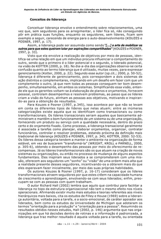 101o&s - v.11 - n.29 - Janeiro/Abril - 2004
Aspectos da Influência do Líder na Aprendizagem dos Liderados em Ambiente Altamente Estruturado:
um Estudo em Agências de Bancos.
Conceitos de liderança
Conceituar liderança envolve o entendimento sobre relacionamentos, uma
vez que, sem seguidores para os arregimentar, o líder fica só, não conseguindo
pôr em prática suas funções, enquanto os seguidores, sem líderes, ficam sem
exemplo a seguir, carecendo de energia para o auto-desenvolvimento (KOUZES e
POSNER, 1997, p. 17).
Assim, a liderança pode ser assumida como sendo “[...] a arte de mobilizar os
outros para que estes queiram lutar por aspirações compartilhadas” (KOUZES e POSNER,
1997, p. 33).
Visto que ela envolve a realização de objetivos por meio de pessoas, iden-
tifica-se uma relação em que um indivíduo procura influenciar o comportamento do
outro, sendo que o primeiro é o líder potencial e o segundo, o liderado potencial,
na visão de KOTTER (2000, p. 18). No dia-a-dia das organizações observa-se certa
confusão quanto ao termo liderança que é utilizado, muitas vezes, para expressar
gerenciamento (Kotter, 2000, p. 22). Segundo esse autor (op.cit.; 2000, p. 50-52),
liderança é diferente de gerenciamento, pois correspondem a dois sistemas de
ação distintos e complementares, implicando em um desafio em fazer com que um
complemente o outro, já que nem todas as pessoas conseguem ter bom desem-
penho, simultaneamente, em ambos os sistemas. Simplificando essa visão, enten-
de ele que os gerentes voltam-se à elaboração de planos e orçamentos, fornecem
pessoal, controlam desempenhos e resolvem problemas, ao passo que os líderes
criam a visão do futuro, alinham as pessoas aos objetivos, motivando e inspiran-
do-as para a obtenção de resultados.
Para Kouzes e Posner (1997, p.345), isso acontece por que não se levam
em conta os diferentes tipos de líderes que nelas atuam; entre as inúmeras
categorizações existe aquela que os identificam como transacionais ou como
transformacionais. Os líderes transacionais seriam aqueles que basicamente ad-
ministram e mantêm o bom funcionamento de um sistema ou de uma organização,
fornecendo um produto ou serviço com a qualidade necessária, dentro do prazo
certo e do orçamento fixado. Como processo, a liderança transacional geralmente
é associada a tarefas como planejar, elaborar orçamentos, organizar, contratar
funcionários, controlar e resolver problemas, estando próxima da definição mais
tradicional de liderança (KOUZES e POSNER, 1997, p. 345; KOTTER, 2000: 52-53).
Os líderes dessa categoria tendem a manter o ambiente na organização de forma
estável, em vez de buscarem “transformá-la” (WRIGHT, KROLL e PARNELL, 2000,
p. 305-6), obtendo o desempenho das pessoas por meio do oferecimento de re-
compensas. Já os líderes transformacionais são os que atuam na criação de novos
sistemas ou organizações, ou então no processo de mudança de alguns aspectos
fundamentais. Eles inspiram seus liderados a se comprometerem com uma mis-
são, oferecem aos seguidores um “sonho” ou “visão” de uma ordem mais alta que
a realidade presente desses seguidores, incentivando-os a obterem mais do que
eles esperavam fazer inicialmente, por meio das suas próprias habilidades.
Os autores Kouzes & Posner (1997, p. 16-17) consideram que os líderes
transformacionais atraem seguidores por que estes crêem na capacidade humana
de crescimento e aprendizagem, envolvendo-se com seus liderados; enfim, preo-
cupam-se com as pessoas com quem trabalham.
O autor Richard Hall (2002) lembra que aquilo que contribui para facilitar a
liderança no topo da estrutura organizacional não tem o mesmo efeito nos níveis
operacionais. Afirmando existir muito mais estudos e teorias referentes aos níveis
hierárquicos mais baixos, cita os estudos de Filley e House (1969) sobre a lideran-
ça autoritária, voltada para a tarefa, e a socio-emocional, de caráter apoiador aos
liderados, bem como os estudos da Universidade de Michigan que adotaram os
termos “orientação para a produção” e “orientação para a pessoa”. Resumindo os
resultados obtidos nesses estudos, Hall (2002, p. 146) argumenta que nas orga-
nizações em que há decisões dentro de rotinas e a informação é padronizada, a
liderança que traz melhor resultado é aquela voltada para a tarefa, ou orientada
 