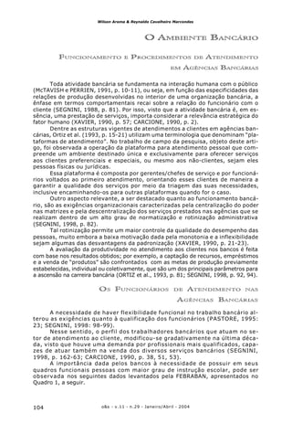 o&s - v.11 - n.29 - Janeiro/Abril - 2004104
Wilson Aroma & Reynaldo Cavalheiro Marcondes
O AMBIENTE BANCÁRIO
FUNCIONAMENTO E PROCEDIMENTOS DE ATENDIMENTO
EM AGÊNCIAS BANCÁRIAS
Toda atividade bancária se fundamenta na interação humana com o público
(McTAVISH e PERRIEN, 1991, p. 10-11), ou seja, em função das especificidades das
relações de produção desenvolvidas no interior de uma organização bancária, a
ênfase em termos comportamentais recai sobre a relação do funcionário com o
cliente (SEGNINI, 1988, p. 81). Por isso, visto que a atividade bancária é, em es-
sência, uma prestação de serviços, importa considerar a relevância estratégica do
fator humano (XAVIER, 1990, p. 57; CARCIONE, 1990, p. 2).
Dentre as estruturas vigentes de atendimentos a clientes em agências ban-
cárias, Ortiz et al. (1993, p. 15-21) utilizam uma terminologia que denominam “pla-
taformas de atendimento”. No trabalho de campo da pesquisa, objeto deste arti-
go, foi observada a operação da plataforma para atendimento pessoal que com-
preende um ambiente destinado única e exclusivamente para oferecer serviços
aos clientes preferenciais e especiais, ou mesmo aos não-clientes, sejam eles
pessoas físicas ou jurídicas.
Essa plataforma é composta por gerentes/chefes de serviço e por funcioná-
rios voltados ao primeiro atendimento, orientando esses clientes de maneira a
garantir a qualidade dos serviços por meio da triagem das suas necessidades,
inclusive encaminhando-os para outras plataformas quando for o caso.
Outro aspecto relevante, a ser destacado quanto ao funcionamento bancá-
rio, são as exigências organizacionais caracterizadas pela centralização do poder
nas matrizes e pela descentralização dos serviços prestados nas agências que se
realizam dentro de um alto grau de normatização e rotinização administrativa
(SEGNINI, 1998, p. 82).
Tal rotinização permite um maior controle da qualidade do desempenho das
pessoas, muito embora a baixa motivação dada pela monotonia e a inflexibilidade
sejam algumas das desvantagens da padronização (XAVIER, 1990, p. 21-23).
A avaliação da produtividade no atendimento aos clientes nos bancos é feita
com base nos resultados obtidos; por exemplo, a captação de recursos, empréstimos
e a venda de “produtos” são confrontados com as metas de produção previamente
estabelecidas, individual ou coletivamente, que são um dos principais parâmetros para
a ascensão na carreira bancária (ORTIZ et al., 1993, p. 81; SEGNINI, 1998, p. 92, 94).
OS FUNCIONÁRIOS DE ATENDIMENTO NAS
AGÊNCIAS BANCÁRIAS
A necessidade de haver flexibilidade funcional no trabalho bancário al-
terou as exigências quanto à qualificação dos funcionários (PASTORE, 1995:
23; SEGNINI, 1998: 98-99).
Nesse sentido, o perfil dos trabalhadores bancários que atuam no se-
tor de atendimento ao cliente, modificou-se gradativamente na última déca-
da, visto que houve uma demanda por profissionais mais qualificados, capa-
zes de atuar também na venda dos diversos serviços bancários (SEGNINI,
1998, p. 162-63; CARCIONE, 1990, p. 38, 51, 53).
A importância dada pelos bancos à necessidade de possuir em seus
quadros funcionais pessoas com maior grau de instrução escolar, pode ser
observada nos seguintes dados levantados pela FEBRABAN, apresentados no
Quadro 1, a seguir.
 