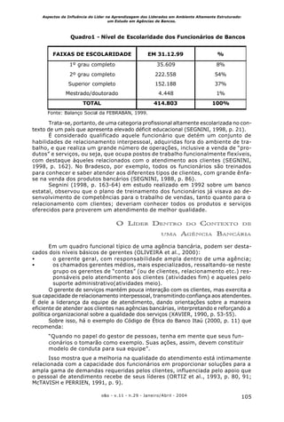 105o&s - v.11 - n.29 - Janeiro/Abril - 2004
Aspectos da Influência do Líder na Aprendizagem dos Liderados em Ambiente Altamente Estruturado:
um Estudo em Agências de Bancos.
Trata-se, portanto, de uma categoria profissional altamente escolarizada no con-
texto de um país que apresenta elevado déficit educacional (SEGNINI, 1998, p. 21).
É considerado qualificado aquele funcionário que detém um conjunto de
habilidades de relacionamento interpessoal, adquiridas fora do ambiente de tra-
balho, e que realiza um grande número de operações, inclusive a venda de “pro-
dutos” e serviços, ou seja, que ocupa postos de trabalho funcionalmente flexíveis,
com destaque àqueles relacionados com o atendimento aos clientes (SEGNINI,
1998, p. 162). No Bradesco, por exemplo, todos os funcionários são treinados
para conhecer e saber atender aos diferentes tipos de clientes, com grande ênfa-
se na venda dos produtos bancários (SEGNINI, 1988, p. 86).
Segnini (1998, p. 163-64) em estudo realizado em 1992 sobre um banco
estatal, observou que o plano de treinamento dos funcionários já visava ao de-
senvolvimento de competências para o trabalho de vendas, tanto quanto para o
relacionamento com clientes; deveriam conhecer todos os produtos e serviços
oferecidos para proverem um atendimento de melhor qualidade.
O LÍDER DENTRO DO CONTEXTO DE
UMA AGÊNCIA BANCÁRIA
Em um quadro funcional típico de uma agência bancária, podem ser desta-
cados dois níveis básicos de gerentes (OLIVEIRA et al., 2000):
• o gerente geral, com responsabilidade ampla dentro de uma agência;
• os chamados gerentes médios, mais especializados, ressaltando-se neste
grupo os gerentes de “contas” (ou de clientes, relacionamento etc.) res-
ponsáveis pelo atendimento aos clientes (atividades fim) e aqueles pelo
suporte administrativo(atividades meio).
O gerente de serviços mantém pouca interação com os clientes, mas exercita a
sua capacidade de relacionamento interpessoal, transmitindo confiança aos atendentes.
É dele a liderança da equipe de atendimento, dando orientações sobre a maneira
eficiente de atender aos clientes nas agências bancárias, interpretando e reforçando a
política organizacional sobre a qualidade dos serviços (XAVIER, 1990, p. 53-55).
Sobre isso, há o exemplo do Código de Ética do Banco Itaú (2000, p. 11) que
recomenda:
“Quando no papel do gestor de pessoas, tenha em mente que seus fun-
cionários o tomarão como exemplo. Suas ações, assim, devem constituir
modelo de conduta para sua equipe”.
Isso mostra que a melhoria na qualidade do atendimento está intimamente
relacionada com a capacidade dos funcionários em proporcionar soluções para a
ampla gama de demandas requeridas pelos clientes, influenciada pelo apoio que
o pessoal de atendimento recebe de seus líderes (ORTIZ et al., 1993, p. 80, 91;
McTAVISH e PERRIEN, 1991, p. 9).
Quadro1 - Nível de Escolaridade dos Funcionários de Bancos
FAIXAS DE ESCOLARIDADE EM 31.12.99 %
1º grau completo 35.609 8%
2º grau completo 222.558 54%
Superior completo 152.188 37%
Mestrado/doutorado 4.448 1%
TOTAL 414.803 100%
Fonte: Balanço Social da FEBRABAN, 1999.
 