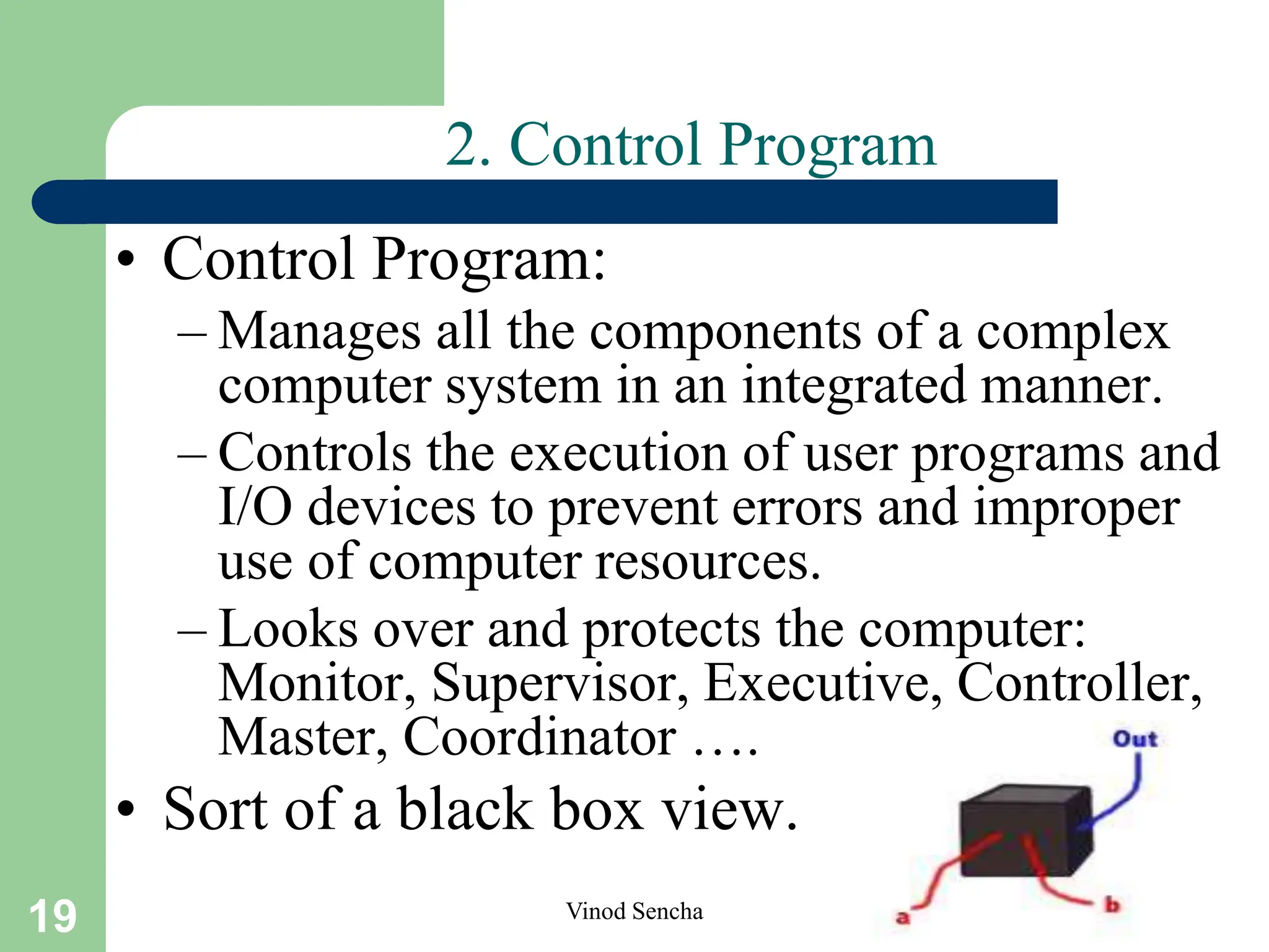 19 Vinod Sencha
2. Control Program
• Control Program:
– Manages all the components of a complex
computer system in an integrated manner.
– Controls the execution of user programs and
I/O devices to prevent errors and improper
use of computer resources.
– Looks over and protects the computer:
Monitor, Supervisor, Executive, Controller,
Master, Coordinator ….
• Sort of a black box view.
 
