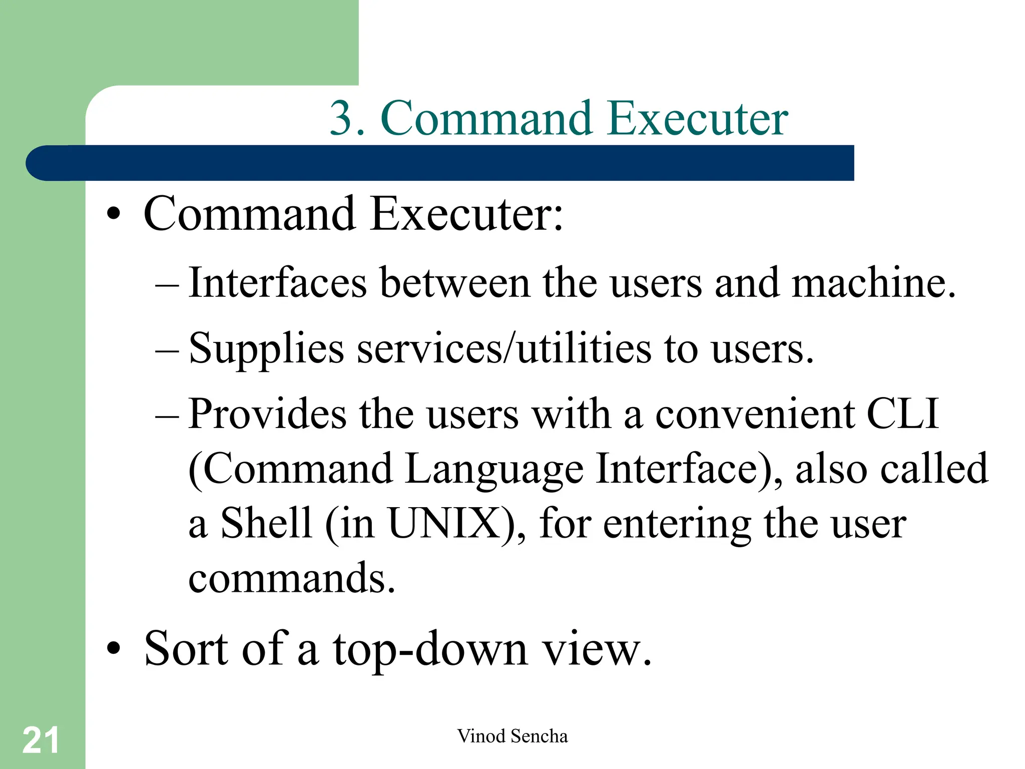 21 Vinod Sencha
3. Command Executer
• Command Executer:
– Interfaces between the users and machine.
– Supplies services/utilities to users.
– Provides the users with a convenient CLI
(Command Language Interface), also called
a Shell (in UNIX), for entering the user
commands.
• Sort of a top-down view.
 