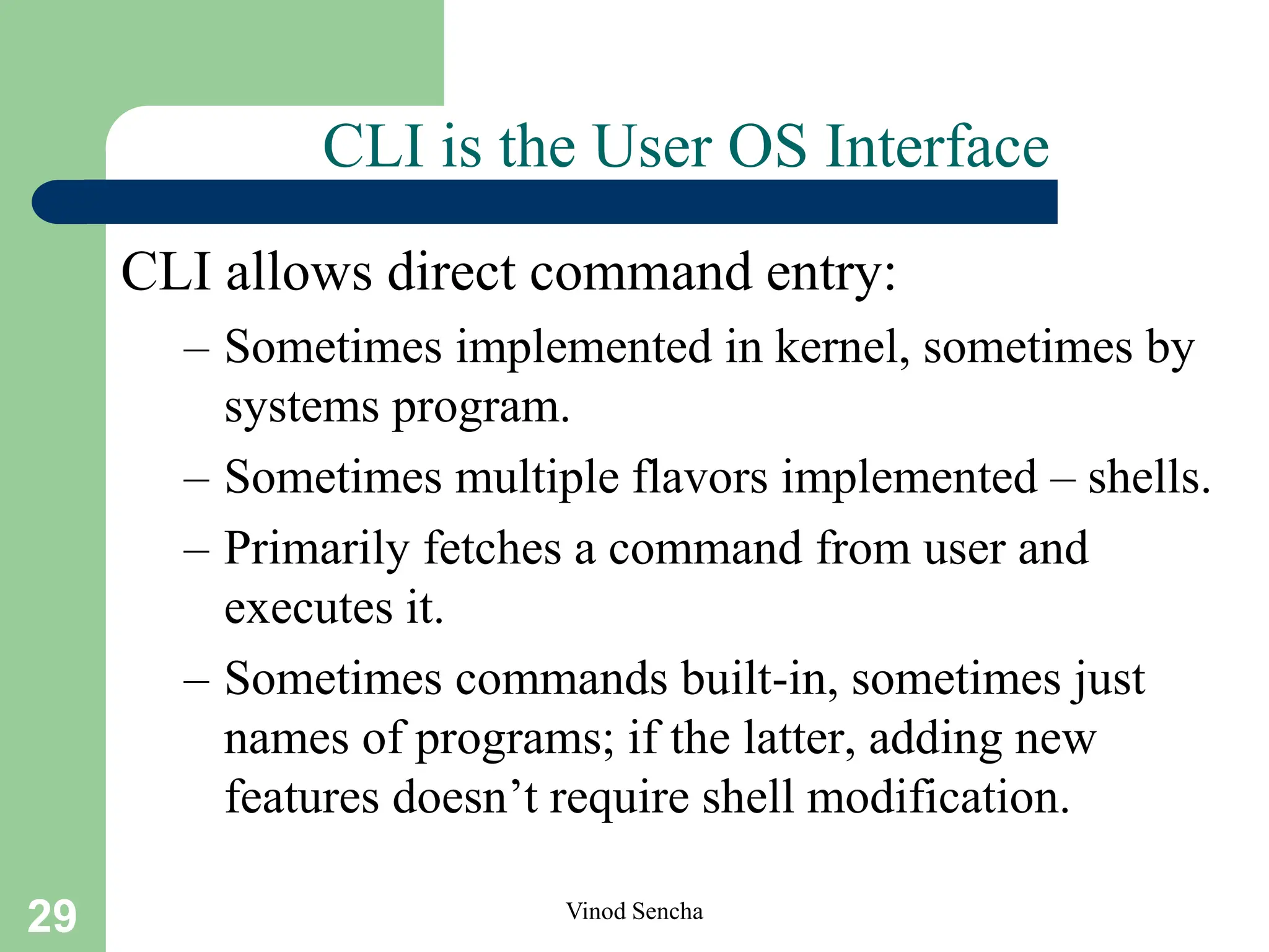 29 Vinod Sencha
CLI is the User OS Interface
CLI allows direct command entry:
– Sometimes implemented in kernel, sometimes by
systems program.
– Sometimes multiple flavors implemented – shells.
– Primarily fetches a command from user and
executes it.
– Sometimes commands built-in, sometimes just
names of programs; if the latter, adding new
features doesn’t require shell modification.
 