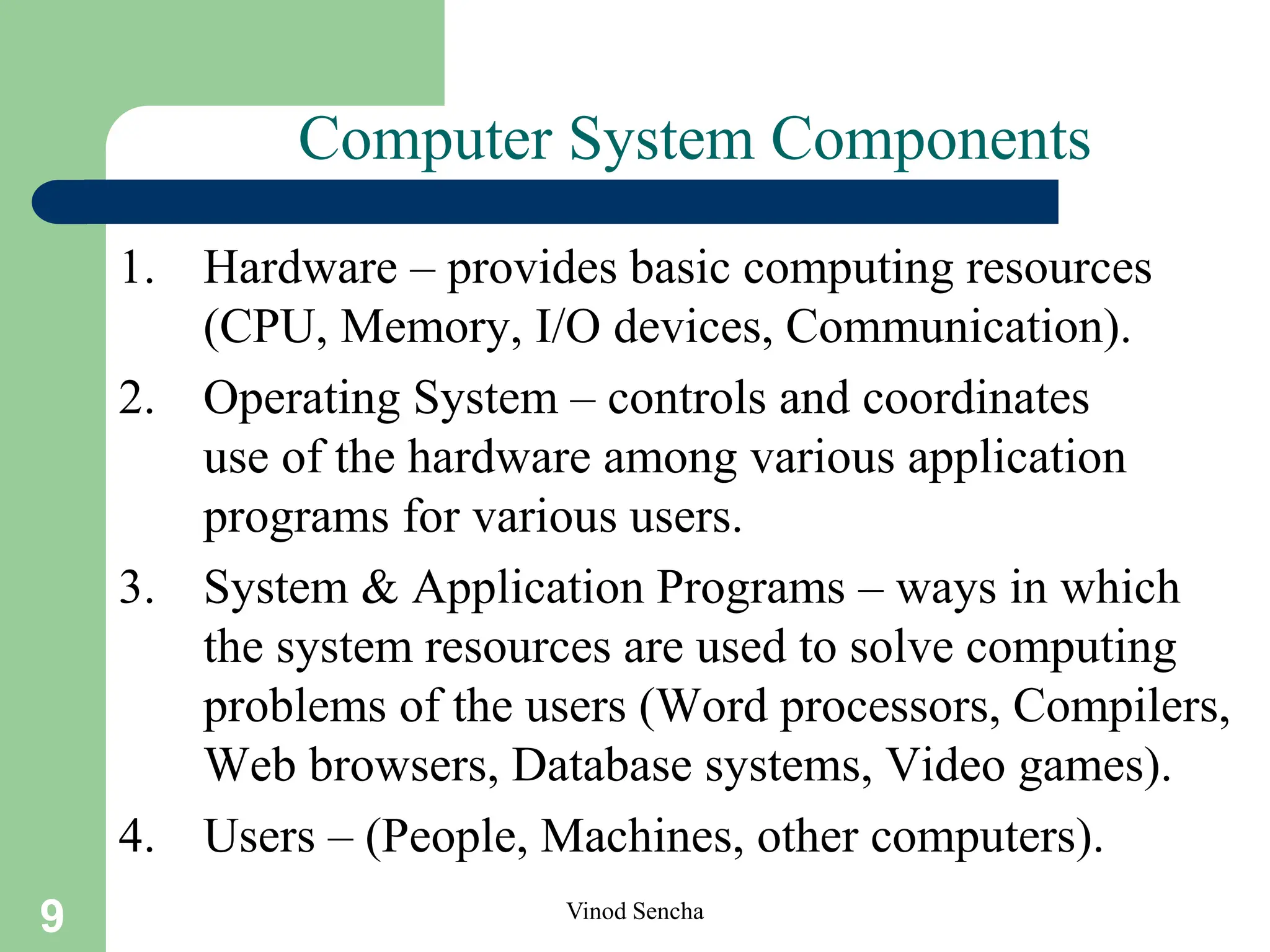9 Vinod Sencha
Computer System Components
1. Hardware – provides basic computing resources
(CPU, Memory, I/O devices, Communication).
2. Operating System – controls and coordinates
use of the hardware among various application
programs for various users.
3. System & Application Programs – ways in which
the system resources are used to solve computing
problems of the users (Word processors, Compilers,
Web browsers, Database systems, Video games).
4. Users – (People, Machines, other computers).
 