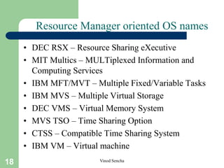 18 Vinod Sencha
Resource Manager oriented OS names
• DEC RSX – Resource Sharing eXecutive
• MIT Multics – MULTiplexed Information and
Computing Services
• IBM MFT/MVT – Multiple Fixed/Variable Tasks
• IBM MVS – Multiple Virtual Storage
• DEC VMS – Virtual Memory System
• MVS TSO – Time Sharing Option
• CTSS – Compatible Time Sharing System
• IBM VM – Virtual machine
 