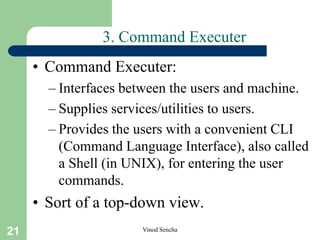 21 Vinod Sencha
3. Command Executer
• Command Executer:
– Interfaces between the users and machine.
– Supplies services/utilities to users.
– Provides the users with a convenient CLI
(Command Language Interface), also called
a Shell (in UNIX), for entering the user
commands.
• Sort of a top-down view.
 