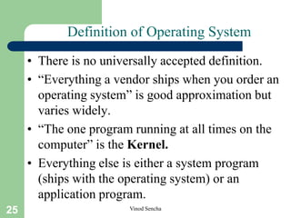 25 Vinod Sencha
Definition of Operating System
• There is no universally accepted definition.
• “Everything a vendor ships when you order an
operating system” is good approximation but
varies widely.
• “The one program running at all times on the
computer” is the Kernel.
• Everything else is either a system program
(ships with the operating system) or an
application program.
 
