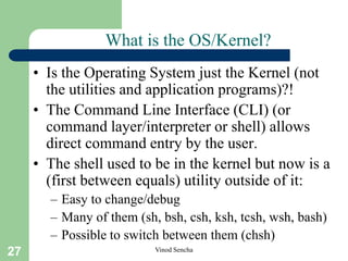 27 Vinod Sencha
What is the OS/Kernel?
• Is the Operating System just the Kernel (not
the utilities and application programs)?!
• The Command Line Interface (CLI) (or
command layer/interpreter or shell) allows
direct command entry by the user.
• The shell used to be in the kernel but now is a
(first between equals) utility outside of it:
– Easy to change/debug
– Many of them (sh, bsh, csh, ksh, tcsh, wsh, bash)
– Possible to switch between them (chsh)
 